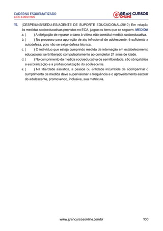 100
Lei n. 8.069/1990
CADERNO ESQUEMATIZADO
www.grancursosonline.com.br
15. (CESPE/UNB/SEDU-ES/AGENTE DE SUPORTE EDUCACIONAL/2010) Em relação
às medidas socioeducativas previstas no ECA, julgue os itens que se seguem. MEDIDA
a. ( ) A obrigação de reparar o dano à vítima não constitui medida socioeducativa.
b. ( ) No processo para apuração de ato infracional de adolescente, é suficiente a
autodefesa, pois não se exige defesa técnica.
c. ( ) O indivíduo que esteja cumprindo medida de internação em estabelecimento
educacional será liberado compulsoriamente ao completar 21 anos de idade.
d. ( ) No cumprimento da medida socioeducativa de semiliberdade, são obrigatórias
a escolarização e a profissionalização do adolescente.
e. ( ) Na liberdade assistida, a pessoa ou entidade incumbida de acompanhar o
cumprimento da medida deve supervisionar a frequência e o aproveitamento escolar
do adolescente, promovendo, inclusive, sua matrícula.
 