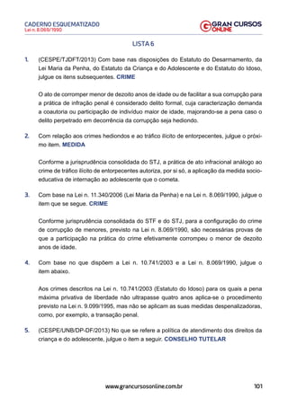 101
Lei n. 8.069/1990
CADERNO ESQUEMATIZADO
www.grancursosonline.com.br
LISTA 6
1. (CESPE/TJDFT/2013) Com base nas disposições do Estatuto do Desarmamento, da
Lei Maria da Penha, do Estatuto da Criança e do Adolescente e do Estatuto do Idoso,
julgue os itens subsequentes. CRIME
O ato de corromper menor de dezoito anos de idade ou de facilitar a sua corrupção para
a prática de infração penal é considerado delito formal, cuja caracterização demanda
a coautoria ou participação de indivíduo maior de idade, majorando-se a pena caso o
delito perpetrado em decorrência da corrupção seja hediondo.
2. Com relação aos crimes hediondos e ao tráfico ilícito de entorpecentes, julgue o próxi-
mo item. MEDIDA
Conforme a jurisprudência consolidada do STJ, a prática de ato infracional análogo ao
crime de tráfico ilícito de entorpecentes autoriza, por si só, a aplicação da medida socio-
educativa de internação ao adolescente que o cometa.
3. Com base na Lei n. 11.340/2006 (Lei Maria da Penha) e na Lei n. 8.069/1990, julgue o
item que se segue. CRIME
Conforme jurisprudência consolidada do STF e do STJ, para a configuração do crime
de corrupção de menores, previsto na Lei n. 8.069/1990, são necessárias provas de
que a participação na prática do crime efetivamente corrompeu o menor de dezoito
anos de idade.
4. Com base no que dispõem a Lei n. 10.741/2003 e a Lei n. 8.069/1990, julgue o
item abaixo.
Aos crimes descritos na Lei n. 10.741/2003 (Estatuto do Idoso) para os quais a pena
máxima privativa de liberdade não ultrapasse quatro anos aplica-se o procedimento
previsto na Lei n. 9.099/1995, mas não se aplicam as suas medidas despenalizadoras,
como, por exemplo, a transação penal.
5. (CESPE/UNB/DP-DF/2013) No que se refere a política de atendimento dos direitos da
criança e do adolescente, julgue o item a seguir. CONSELHO TUTELAR
 