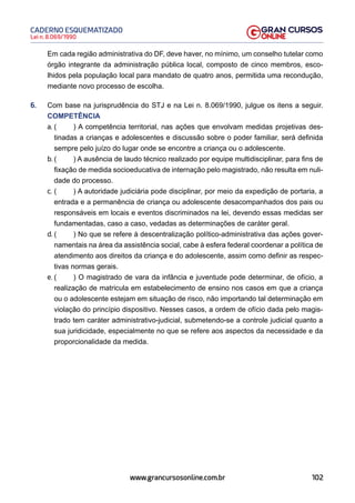 102
Lei n. 8.069/1990
CADERNO ESQUEMATIZADO
www.grancursosonline.com.br
Em cada região administrativa do DF, deve haver, no mínimo, um conselho tutelar como
órgão integrante da administração pública local, composto de cinco membros, esco-
lhidos pela população local para mandato de quatro anos, permitida uma recondução,
mediante novo processo de escolha.
6. Com base na jurisprudência do STJ e na Lei n. 8.069/1990, julgue os itens a seguir.
COMPETÊNCIA
a. ( ) A competência territorial, nas ações que envolvam medidas projetivas des-
tinadas a crianças e adolescentes e discussão sobre o poder familiar, será definida
sempre pelo juízo do lugar onde se encontre a criança ou o adolescente.
b. ( ) A ausência de laudo técnico realizado por equipe multidisciplinar, para fins de
fixação de medida socioeducativa de internação pelo magistrado, não resulta em nuli-
dade do processo.
c. ( ) A autoridade judiciária pode disciplinar, por meio da expedição de portaria, a
entrada e a permanência de criança ou adolescente desacompanhados dos pais ou
responsáveis em locais e eventos discriminados na lei, devendo essas medidas ser
fundamentadas, caso a caso, vedadas as determinações de caráter geral.
d. ( ) No que se refere à descentralização político-administrativa das ações gover-
namentais na área da assistência social, cabe à esfera federal coordenar a política de
atendimento aos direitos da criança e do adolescente, assim como definir as respec-
tivas normas gerais.
e. ( ) O magistrado de vara da infância e juventude pode determinar, de ofício, a
realização de matricula em estabelecimento de ensino nos casos em que a criança
ou o adolescente estejam em situação de risco, não importando tal determinação em
violação do princípio dispositivo. Nesses casos, a ordem de ofício dada pelo magis-
trado tem caráter administrativo-judicial, submetendo-se a controle judicial quanto a
sua juridicidade, especialmente no que se refere aos aspectos da necessidade e da
proporcionalidade da medida.
 