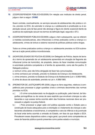 104
Lei n. 8.069/1990
CADERNO ESQUEMATIZADO
www.grancursosonline.com.br
10. (CESPE/DEFENSOR PÚBLICO-ES/2009) Em relação aos institutos de direito penal,
julgue o item a seguir. CRIME
Quem contrata, eventualmente, os serviços sexuais de adolescentes não pratica o cri-
me, previsto no ECA, de submeter à criança ou o adolescente à prostituição ou à ex-
ploração sexual, pois tal tipo penal não abrange a figura do cliente ocasional diante da
ausência de exploração sexual nos termos da definição legal, segundo o STJ.
11. (CESPE/DEFENSOR PÚBLICO-ES/2009) Julgue o item subsequente, que se referem
a medidas socioeducativas, atos infracionais e crimes praticados contra a criança e o
adolescente, crimes de tortura e sistema nacional de políticas públicas sobre drogas.
Todos os crimes praticados contra a criança e o adolescente previstos no ECA subme-
tem-se à ação penal pública incondicionada.
12. (ACAFE/DELEGADO DE POLÍCIA-SC/2008) Um Delegado de Polícia, depois de lavra-
do o termo de apreensão de um adolescente apreendido em situação de flagrante ato
infracional (crime de homicídio), de propósito, deixou de fazer imediata comunicação
à autoridade judiciária competente e à família do apreendido, como ele lhe pedira. O
Delegado praticou:
a. nenhum crime, pois não tinha obrigação de fazer tais comunicações.
b. crime comissivo por omissão, previsto no Estatuto da Criança e do Adolescente.
c. crime omissivo, previsto no Estatuto da Criança e do Adolescente (Lei n. 8.069/1990).
d. crime de abuso de autoridade, previsto na Lei n. 4.898/1965.
13. (PROMOTOR DE JUSTIÇA/MPE-RR 2008) Julgue os itens seguintes, relativos à com-
petência para processar e julgar questões cíveis e criminais decorrentes das normas
previstas no ECA.
a. ( ) O crime consubstanciado na divulgação ou publicação, pela Internet, de foto-
grafias pornográficas ou de cenas de sexo explícito que envolvam crianças ou ado-
lescentes e cujo acesso tenha ocorrido além das fronteiras nacionais deve ser pro-
cessado e julgado na justiça federal.
b. ( ) Para processar e julgar ação civil pública ajuizada contra o Estado para a
construção de locais adequados para a orientação e o tratamento de crianças e ado-
lescentes alcoólatras e toxicômanos, é competente a vara da infância e da juventude
do local onde tenha ocorrido a omissão do Estado, em face do que dispõe o ECA.
Prevalecem esses dispositivos sobre a regra geral, que prevê como competentes as
varas de fazenda pública quando presentes como partes estado e município.
 