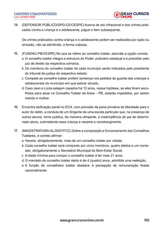 105
Lei n. 8.069/1990
CADERNO ESQUEMATIZADO
www.grancursosonline.com.br
14. (DEFENSOR PÚBLICO/DPG-CE/CESPE) Acerca de ato infracional e dos crimes prati-
cados contra a criança e o adolescente, julgue o item subsequente.
Os crimes praticados contra criança e o adolescente podem ser realizados por ação ou
omissão, não se admitindo, a forma culposa.
15. (FUNDAC-PB/CESPE) No que se refere ao conselho tutelar, assinale a opção correta.
a. O conselho tutelar integra a estrutura do Poder Judiciário estadual e é presidido pelo
juiz de direito da respectiva comarca.
b. Os membros do conselho tutelar de cada município serão indicados pelo presidente
do tribunal de justiça do respectivo estado.
c. Compete ao conselho tutelar proferir sentença nos pedidos de guarda das crianças e
adolescentes do município em que estiver situado.
d. Caso Jean e Lúcia estejam casados há 12 anos, nessa hipótese, se eles forem esco-
lhidos para atuar no Conselho Tutelar de Areia – PB, estarão impedidos, por serem
marido e mulher.
16. Encontra tipificação penal no ECA, com previsão de pena privativa de liberdade para o
autor do delito, a conduta de um dirigente de uma escola particular que, na presença de
outros alunos, torne pública, de maneira ultrajante, a inadimplência do pai de determi-
nado aluno, submetendo essa criança a vexame e constrangimento.
17. (MAGISTRATURA-AL/2007/FCC) Sobre a composição e funcionamento dos Conselhos
Tutelares, é correto afirmar:
a. Haverá, obrigatoriamente, mais de um conselho tutelar por cidade.
b. Cada conselho tutelar será composto por cinco membros, quatro eleitos e um nome-
ado, obrigatoriamente o Secretário Municipal do Bem-Estar Social.
c. A idade mínima para compor o conselho tutelar é ter mais 21 anos.
d. O mandato do conselho tutelar eleito é de 4 (quatro) anos, admitida uma reeleição.
e. A função de conselheiro tutelar obedece à percepção de remuneração fixada
nacionalmente.
 