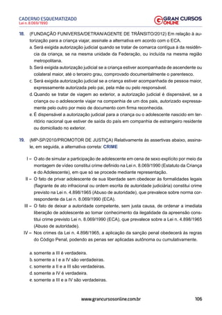 106
Lei n. 8.069/1990
CADERNO ESQUEMATIZADO
www.grancursosonline.com.br
18. (FUNDAÇÃO FUNIVERSA/DETRAN/AGENTE DE TRÂNSITO/2012) Em relação à au-
torização para a criança viajar, assinale a alternativa em acordo com o ECA.
a. Será exigida autorização judicial quando se tratar de comarca contígua à da residên-
cia da criança, se na mesma unidade da Federação, ou incluída na mesma região
metropolitana.
b. Será exigida autorização judicial se a criança estiver acompanhada de ascendente ou
colateral maior, até o terceiro grau, comprovado documentalmente o parentesco.
c. Será exigida autorização judicial se a criança estiver acompanhada de pessoa maior,
expressamente autorizada pelo pai, pela mãe ou pelo responsável.
d. Quando se tratar de viagem ao exterior, a autorização judicial é dispensável, se a
criança ou o adolescente viajar na companhia de um dos pais, autorizado expressa-
mente pelo outro por meio de documento com firma reconhecida.
e. É dispensável a autorização judicial para a criança ou o adolescente nascido em ter-
ritório nacional que estiver de saída do país em companhia de estrangeiro residente
ou domiciliado no exterior.
19. (MP-SP/2010/PROMOTOR DE JUSTIÇA) Relativamente às assertivas abaixo, assina-
le, em seguida, a alternativa correta: CRIME
I – O ato de simular a participação de adolescente em cena de sexo explícito por meio da
montagem de vídeo constitui crime definido na Lei n. 8.069/1990 (Estatuto da Criança
e do Adolescente), em que só se procede mediante representação.
II – O fato de privar adolescente de sua liberdade sem obedecer às formalidades legais
(flagrante de ato infracional ou ordem escrita de autoridade judiciária) constitui crime
previsto na Lei n. 4.898/1965 (Abuso de autoridade), que prevalece sobre norma cor-
respondente da Lei n. 8.069/1990 (ECA).
III – O fato de deixar a autoridade competente, sem justa causa, de ordenar a imediata
liberação de adolescente ao tomar conhecimento da ilegalidade da apreensão cons-
titui crime previsto Lei n. 8.069/1990 (ECA), que prevalece sobre a Lei n. 4.898/1965
(Abuso de autoridade).
IV – Nos crimes da Lei n. 4.898/1965, a aplicação da sanção penal obedecerá às regras
do Código Penal, podendo as penas ser aplicadas autônoma ou cumulativamente.
a. somente a III é verdadeira.
b. somente a I e a IV são verdadeiras.
c. somente a II e a III são verdadeiras.
d. somente a IV é verdadeira.
e. somente a III e a IV são verdadeiras.
 
