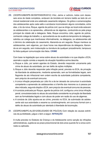 107
Lei n. 8.069/1990
CADERNO ESQUEMATIZADO
www.grancursosonline.com.br
20. (CESPE/UNB/DPE-SE/DEFENSOR/2012) Vítor, Jaime e Leôncio, todos com dezes-
seis anos de idade completos, andavam de bicicleta em terreno baldio ao lado de um
imóvel residencial onde era celebrado casamento religioso. Os gritos e comemorações
dos adolescentes após cada salto e acrobacia incomodaram alguns convidados, entre
eles, o tio da noiva, Roque, agente de polícia civil, que se dirigiu ao local onde estavam
os adolescentes e os apreendeu, utilizando-se de algemas, conduzindo-os pela praça
principal da cidade até a delegacia. Nela, Roque encontrou Júlio, agente de polícia,
conhecido colega de trabalho, e, aproveitando-se da ausência temporária do delegado,
solicitou ao colega que mantivesse informalmente, na delegacia, os adolescentes até
o término da celebração do casamento, liberando-os em seguida. Roque manteve os
adolescentes, sem algemas, por duas horas nas dependências da delegacia, liberan-
do-os em seguida, sem instauração ou lavratura de qualquer procedimento; tampouco
foi feita qualquer comunicação dos fatos. CRIME
Com base na legislação que versa sobre abuso de autoridade e no que dispõe o ECA,
assinale a opção correta a respeito da situação hipotética acima descrita.
a. Roque e Júlio, por serem agentes do Estado, deverão responder unicamente pelo
crime de abuso de autoridade, por ser delito de ações múltiplas.
b. Roque e Júlio deverão responder pela infração penal, prevista no ECA, de privação
da liberdade de adolescente, mediante apreensão, sem as formalidades legais, sem
flagrante de ato infracional nem ordem escrita da autoridade judiciária competente,
sem prejuízo de eventual concurso.
c. A única infração perpetrada por Júlio foi a de ter deixado de comunicar à autoridade
competente a apreensão de adolescentes e à família dos menores ou à pessoa por
eles indicada, segundo dispõe o ECA, sem prejuízo de eventual concurso de pessoas.
d. A conduta praticada por Roque, agente da polícia civil, configurou uma única infração
penal, consubstanciada no abuso de autoridade consistente na privação de liberdade
sem as formalidades legais e com abuso de poder em razão do uso de algemas.
e. A conduta de Júlio ajustou-se ao crime, previsto no ECA, de submissão de adoles-
cente sob sua autoridade a vexame ou constrangimento, em concurso formal com o
delito de abuso de autoridade por atentado à liberdade de locomoção.
21. (CESPE/UNB/PC-AL/2012/DELEGADO DE POLÍCIA) Com relação às causas extinti-
vas da punibilidade, julgue o item a seguir. INFRAÇÃO
A multa prevista no Estatuto da Criança e do Adolescente como sanção às infrações
administrativas, sujeita-se ao prazo prescricional de dois anos quando for a única comi-
nada ou aplicada.
 