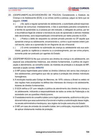 108
Lei n. 8.069/1990
CADERNO ESQUEMATIZADO
www.grancursosonline.com.br
22. (CESPE/UNB/PC-AL/2012/ESCRIVÃO DE POLÍCIA) Considerando o Estatuto da
Criança e do Adolescente (ECA), e os crimes contra a pessoa, julgue os itens que se
seguem. CRIME
a. ( ) Se, após a regular apreensão de adolescente, a autoridade policial responsá-
vel deixar de comunicar, imediatamente, o fato à autoridade judiciária competente e
à família do apreendido ou à pessoa por ele indicada, o delegado de polícia, por ter
a incumbência legal de ordenar a lavratura do auto de apreensão e demais medidas
dele decorrentes, será responsabilizado criminalmente por delito previsto no ECA.
b. ( ) Pratica o delito de sequestro ou cárcere privado previsto no CP aquele que
apreende criança ou adolescente, encarcerando-o, contra o qual inexista ordem judi-
cial escrita, salvo se a apreensão for em flagrante de ato infracional.
c. ( ) O crime consistente na submissão de criança ou adolescente sob sua auto-
ridade, guarda ou vigilância a vexame ou a constrangimento, por ser crime próprio,
somente pode ser praticado por agentes do Estado.
23. (CESPE/MP-RO/2013) No que concerne aos direitos da criança e do adolescente, em
especial aos antecedentes históricos, aos direitos fundamentais, à política de organi-
zação e atendimento, ao conselho tutelar, às medidas de proteção e à atuação do MP,
assinale a opção correta. DIREITO
a. O MP possui legitimidade para tutelar os direitos coletivos lato sensu das crianças e
dos adolescentes, prerrogativa que não se aplica à proteção dos direitos individuais
homogêneos.
b. A revolução trazida pelo Código de Menores, de 1979, colocou o Brasil no seleto rol
das nações mais avançadas na defesa dos interesses da criança e do adolescente,
titulares de direitos fundamentais.
c. O ECA ratifica a CF com relação à política de atendimento dos direitos da criança e
do adolescente, indicando a responsabilidade de todos os entes da Federação e da
sociedade com as questões infanto-juvenis.
d. O estabelecimento do conselho tutelar como órgão permanente, autônomo e não juris-
dicional indica que essa autonomia é funcional e implica a subordinação desse órgão,
na escala administrativo-hierárquica, aos órgãos da função executiva do Estado.
e. O MP, em caso de omissão do conselho tutelar, tem a atribuição, imputada pelo ECA,
de aplicar diretamente medida de proteção.
 