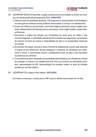 109
Lei n. 8.069/1990
CADERNO ESQUEMATIZADO
www.grancursosonline.com.br
24. (CESPE/MP-RO/2013) Assinale a opção correta acerca da proteção do direito da crian-
ça e do adolescente preconizada pelo ECA. PRINCÍPIO
a. Pelo princípio da prioridade absoluta, o ECA garante a exclusividade na formulação e
na execução de políticas sociais públicas direcionadas à criança e ao adolescente.
b. O juízo da infância e da juventude, como todo órgão jurisdicional, possui órgãos auxi-
liares, diferenciando dos demais juízos, por possuir, como órgão auxiliar, equipe inter-
profissional.
c. Ocorrendo a prática de infração por inimputável de doze anos de idade e não
havendo flagrante, a autoridade policial deverá embasar seu julgamento na presença
de indícios mínimos de autoria e materialidade do fato e na necessidade imperiosa
da medida.
d. O promotor de justiça, durante a oitiva informal de adolescente a quem seja atribuída
a autoria de ato infracional, deverá assegurar a presença do advogado que repre-
senta o menor, o qual deverá inquerir o adolescente sobre os fatos a ele imputados
na presença do promotor.
e. O procedimento para imposição de penalidade administrativa por infração às normas
de proteção à criança e ao adolescente terá início por portaria da autoridade judici-
ária, representação do MP, representação do conselho tutelar ou auto de infração
lavrado por servidor efetivo.
25. (CESPE/MP-TO) Julgue o item abaixo. RECURSO
Em todos os recursos, o prazo para o MP e para a defesa será sempre de 10 dias.
 