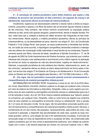 11
Lei n. 8.069/1990
CADERNO ESQUEMATIZADO
www.grancursosonline.com.br
X – A veiculação de matéria jornalística sobre delito histórico que expõe a vida
cotidiana de terceiros não envolvidos no fato criminoso, em especial de criança e de
adolescente, representa ofensa ao princípio da intranscendência
Inicialmente, registra-se ser desnecessário adentrar o estudo sobre o direito ao esque-
cimento, porquanto o esposo e os filhos da autora não se tornaram figuras notórias à época
do ato criminoso. Pelo contrário, não tinham nenhum envolvimento ou exposição pública
referente ao fato, tendo sido apenas atingidos, posteriormente, devido à relação familiar. Por
isso, resta claro que a violação é distinta por afetar terceiros não integrantes do fato histó-
rico rememorado. Nesse aspecto, a matéria jornalística apresentou ofensa ao princípio da
intranscendência, ou da pessoalidade da pena, descrito nos artigos 5º, XLV, da Constituição
Federal e 13 do Código Penal. Isso porque, ao expor publicamente a intimidade dos familia-
res, em razão do crime ocorrido, a reportagem compartilhou dimensões evitáveis e indesejá-
veis dos efeitos da condenação então estendidas à atual família da ex-condenada. Especifi-
camente quanto aos filhos, menores de idade, ressalta-se a Opinião Consultiva n. 17, de 28
de agosto de 2002 da Corte Interamericana de Direitos Humanos, que entende que o melhor
interesse das crianças e dos adolescentes é reconhecido como critério regente na aplicação
de normas em todos os aspectos da vida dos denominados “sujeitos em desenvolvimento”.
Ademais, a exposição jornalística da vida cotidiana dos infantes, relacionando-os, assim, ao
ato criminoso, representa ofensa ao direito ao pleno desenvolvimento de forma sadia e inte-
gral, nos termos dos artigos 3º do Estatuto da Criança e do Adolescente e 16 da Convenção
sobre os Direitos da Criança, promulgada pelo Decreto n. 99.710/1990 (Informativo n. 670)
XI – Em regra, não há automática consunção quando ocorrem armazenamento e
compartilhamento de material pornográfico infanto-juvenil
INFORMAÇÕES DO INTEIRO TEOR: Caracteriza o crime do art. 241-A do ECA ofere-
cer, trocar, disponibilizar, transmitir, distribuir, publicar ou divulgar por qualquer meio, inclusive
por meio de sistema de informática ou telemático, fotografia, vídeo ou outro registro que con-
tenha cena de sexo explícito ou pornográfica envolvendo criança ou adolescente (pena de 3
a 6 de reclusão e multa). Já o art. 241-B do mesmo estatuto estabelece que “adquirir, possuir
ou armazenar, por qualquer meio, fotografia, vídeo ou outra forma de registro que contenha
cena de sexo explícito ou pornográfica envolvendo criança ou adolescente” atrai a sanção
de 1 a 4 anos de reclusão e multa. Via de regra, não há automática consunção quando ocor-
rem armazenamento e compartilhamento de material pornográfico infanto-juvenil. Deveras, o
cometimento de um dos crimes não perpassa, necessariamente, pela prática do outro, mas
é possível a absorção, a depender das peculiaridades de cada caso, quando as duas con-
dutas guardem, entre si, uma relação de meio e fim estreitamente vinculadas. O princípio da
consunção exige um nexo de dependência entre a sucessão de fatos. Se evidenciado pelo
caderno probatório que um dos crimes é absolutamente autônomo, sem relação de subordi-
nação com o outro, o réu deverá responder por ambos, em concurso material. (Info. n. 666)
 