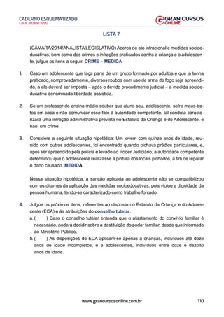 110
Lei n. 8.069/1990
CADERNO ESQUEMATIZADO
www.grancursosonline.com.br
LISTA 7
(CÂMARA/2014/ANALISTA LEGISLATIVO) Acerca de ato infracional e medidas socioe-
ducativas, bem como dos crimes e infrações praticados contra a criança e o adolescen-
te, julgue os itens a seguir. CRIME – MEDIDA
1. Caso um adolescente que faça parte de um grupo formado por adultos e que já tenha
praticado, comprovadamente, diversos roubos com uso de arma de fogo seja apreendi-
do, a ele deverá ser imposta – após o devido procedimento judicial – a medida socioe-
ducativa denominada liberdade assistida.
2. Se um professor do ensino médio souber que aluno seu, adolescente, sofre maus-tra-
tos em casa e não comunicar esse fato à autoridade competente, tal conduta caracte-
rizará uma infração administrativa prevista no Estatuto da Criança e do Adolescente, e
não, um crime.
3. Considere a seguinte situação hipotética: Um jovem com quinze anos de idade, reu-
nido com outros adolescentes, foi encontrado quando pichava prédios particulares, e,
após ser apreendido pela polícia e levado ao Poder Judiciário, a autoridade competente
determinou que o adolescente realizasse a pintura dos locais pichados, a fim de reparar
o dano causado. MEDIDA
Nessa situação hipotética, a sanção aplicada ao adolescente não se compatibilizou
com os ditames da aplicação das medidas socioeducativas, pois violou a dignidade da
pessoa humana, tendo-se caracterizado como trabalho forçado.
4. Julgue os próximos itens, referentes ao disposto no Estatuto da Criança e do Adoles-
cente (ECA) e às atribuições do conselho tutelar.
a. ( ) Caso o conselho tutelar entenda que o afastamento do convívio familiar é
necessário, poderá decidir sobre a destituição do poder familiar, desde que informado
ao Ministério Público.
b. ( ) As disposições do ECA aplicam-se apenas a crianças, indivíduos até doze
anos de idade incompletos, e a adolescentes, indivíduos entre doze e dezoito
anos de idade.
 