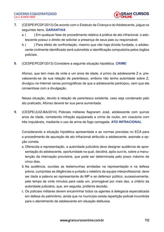 112
Lei n. 8.069/1990
CADERNO ESQUEMATIZADO
www.grancursosonline.com.br
7. (CESPE/PCDF/2013) De acordo com o Estatuto da Criança e do Adolescente, julgue os
seguintes itens. GARANTIAS
a. ( ) Em qualquer fase do procedimento relativo à prática de ato infracional, o ado-
lescente possui o direito de solicitar a presença de seus pais ou responsável.
b. ( ) Para efeito de confrontação, mesmo que não haja dúvida fundada, o adoles-
cente civilmente identificado será submetido a identificação compulsória pelos órgãos
policiais.
8. (CESPE/PCDF/2013) Considere a seguinte situação hipotética. CRIME
Afonso, que tem mais de vinte e um anos de idade, é primo da adolescente Z e, pre-
valecendo-se de sua relação de parentesco, embora não tenha autoridade sobre Z,
divulgou na Internet cenas pornográficas de que a adolescente participou, sem que ela
consentisse com a divulgação.
Nessa situação, devido à relação de parentesco existente, caso seja condenado pelo
ato praticado, Afonso deverá ter sua pena aumentada.
9. (CESPE/JUIZ-BA/2014) Policiais militares flagraram José, adolescente com quinze
anos de idade, cometendo infração equiparada a crime de roubo, em coautoria com
três imputáveis, mediante o uso de arma de fogo carregada. ATO INFRACIONAL
Considerando a situação hipotética apresentada e as normas previstas no ECA para
o procedimento de apuração de ato infracional atribuído a adolescente, assinale a op-
ção correta.
a. Oferecida a representação, a autoridade judiciária deve designar audiência de apre-
sentação do adolescente, oportunidade na qual, decidirá, após ouvi-lo, sobre a manu-
tenção da internação provisória, que pode ser determinada pelo prazo máximo de
cinco dias.
b. Na audiência, ouvidas as testemunhas arroladas na representação e na defesa
prévia, cumpridas as diligências e juntado o relatório da equipe interprofissional, deve
ser dada a palavra ao representante do MP e ao defensor público, sucessivamente,
pelo tempo de vinte minutos para cada um, prorrogável por mais dez, a critério da
autoridade judiciária, que, em seguida, proferirá decisão.
c. Os policiais militares devem encaminhar todos os agentes à delegacia especializada
em defesa do patrimônio, ainda que no município exista repartição policial incumbida
para o atendimento de adolescente em situação delituosa.
 