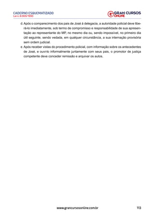 113
Lei n. 8.069/1990
CADERNO ESQUEMATIZADO
www.grancursosonline.com.br
d. Após o comparecimento dos pais de José à delegacia, a autoridade policial deve libe-
rá-lo imediatamente, sob termo de compromisso e responsabilidade de sua apresen-
tação ao representante do MP, no mesmo dia ou, sendo impossível, no primeiro dia
útil seguinte, sendo vedada, em qualquer circunstância, a sua internação provisória
sem ordem judicial.
e. Após receber vistas do procedimento policial, com informação sobre os antecedentes
de José, e ouvi-lo informalmente juntamente com seus pais, o promotor de justiça
competente deve conceder remissão e arquivar os autos.
 