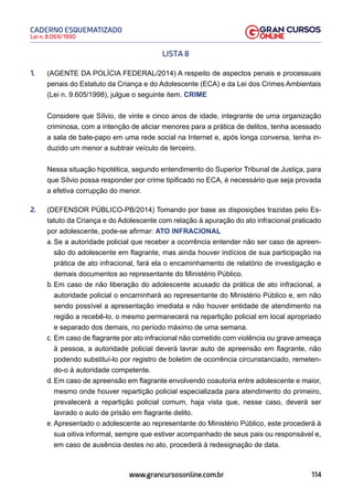114
Lei n. 8.069/1990
CADERNO ESQUEMATIZADO
www.grancursosonline.com.br
LISTA 8
1. (AGENTE DA POLÍCIA FEDERAL/2014) A respeito de aspectos penais e processuais
penais do Estatuto da Criança e do Adolescente (ECA) e da Lei dos Crimes Ambientais
(Lei n. 9.605/1998), julgue o seguinte item. CRIME
Considere que Sílvio, de vinte e cinco anos de idade, integrante de uma organização
criminosa, com a intenção de aliciar menores para a prática de delitos, tenha acessado
a sala de bate-papo em uma rede social na Internet e, após longa conversa, tenha in-
duzido um menor a subtrair veículo de terceiro.
Nessa situação hipotética, segundo entendimento do Superior Tribunal de Justiça, para
que Sílvio possa responder por crime tipificado no ECA, é necessário que seja provada
a efetiva corrupção do menor.
2. (DEFENSOR PÚBLICO-PB/2014) Tomando por base as disposições trazidas pelo Es-
tatuto da Criança e do Adolescente com relação à apuração do ato infracional praticado
por adolescente, pode-se afirmar: ATO INFRACIONAL
a. Se a autoridade policial que receber a ocorrência entender não ser caso de apreen-
são do adolescente em flagrante, mas ainda houver indícios de sua participação na
prática de ato infracional, fará ela o encaminhamento de relatório de investigação e
demais documentos ao representante do Ministério Público.
b. Em caso de não liberação do adolescente acusado da prática de ato infracional, a
autoridade policial o encaminhará ao representante do Ministério Público e, em não
sendo possível a apresentação imediata e não houver entidade de atendimento na
região a recebê-lo, o mesmo permanecerá na repartição policial em local apropriado
e separado dos demais, no período máximo de uma semana.
c. Em caso de flagrante por ato infracional não cometido com violência ou grave ameaça
à pessoa, a autoridade policial deverá lavrar auto de apreensão em flagrante, não
podendo substituí-lo por registro de boletim de ocorrência circunstanciado, remeten-
do-o à autoridade competente.
d. Em caso de apreensão em flagrante envolvendo coautoria entre adolescente e maior,
mesmo onde houver repartição policial especializada para atendimento do primeiro,
prevalecerá a repartição policial comum, haja vista que, nesse caso, deverá ser
lavrado o auto de prisão em flagrante delito.
e. Apresentado o adolescente ao representante do Ministério Público, este procederá à
sua oitiva informal, sempre que estiver acompanhado de seus pais ou responsável e,
em caso de ausência destes no ato, procederá à redesignação de data.
 