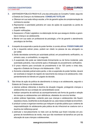 115
Lei n. 8.069/1990
CADERNO ESQUEMATIZADO
www.grancursosonline.com.br
3. (DEFENSOR PÚBLICO-PB/2014) É uma das atribuições do Conselho Tutelar, segundo
o Estatuto da Criança e do Adolescente: CONSELHO TUTELAR
a. Oferecer em sua sede reforço escolar, a fim de garantir ações de complementação de
contraturno escolar.
b. Representar à autoridade judiciária em caso de ações de suspensão ou perda do
poder familiar.
c. Expedir notificações.
d. Assessorar o Poder Legislativo na elaboração de leis que assegure direitos e garan-
tias à criança e ao adolescente.
e. Manter em sua sede um profissional da psicologia, a fim de garantir o atendimento
psicológico às famílias.
4. A respeito da suspensão e perda do poder familiar, é correto afirmar: PODER FAMILIAR
a. Se o requerido estiver preso, poderá ser citado na pessoa de seu advogado ou
por edital.
b. Serão decretadas somente por autoridade policial, em procedimento verificatório, no
primeiro caso, e contraditório, no segundo.
c. A suspensão não pode ser determinada liminarmente ou de forma incidental, pela
autoridade judiciária, mas somente após a finalização do procedimento verificatório.
d. O prazo máximo para conclusão do procedimento é de 120 (cento e vinte) dias,
segundo o Estatuto da Criança e do Adolescente − ECA.
e. Somente a decisão judicial sobre perda, e não a suspensão do poder familiar, deverá
ser averbada à margem do registro de nascimento da criança e do adolescente, inde-
pendentemente do trânsito em julgado da decisão.
5. São linhas de ação da política de atendimento à criança e ao adolescente, segundo o
Estatuto da Criança e do Adolescente:
a. retomar práticas referentes à doutrina da situação irregular, protegendo crianças e
adolescentes de sua condição de vulnerabilidade social.
b. realizar campanha de estímulo ao acompanhamento sob forma de guarda e adoção
de crianças ou adolescentes com deficiência, afastados do convívio familiar.
c. adotar práticas higienistas, cuidando para que crianças e adolescentes não fiquem
expostos a riscos, recolhendo-os da situação de rua, caso nessa condição se encontrem.
d. produzir cursos e organizar eventos que indiquem à opinião pública que o sistema de
responsabilização do adolescente pela prática de ato infracional se coaduna com a
doutrina da indiferença penal.
e. estimular o recrudescimento no trato com as famílias que foram incluídas em pro-
gramas de transferência de renda, mas que não reverteram tal benefício em prol da
educação de suas crianças e adolescentes.
 