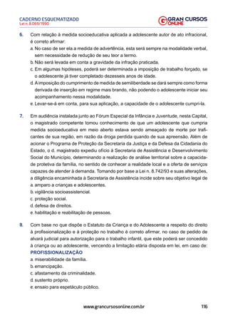 116
Lei n. 8.069/1990
CADERNO ESQUEMATIZADO
www.grancursosonline.com.br
6. Com relação à medida socioeducativa aplicada a adolescente autor de ato infracional,
é correto afirmar:
a. No caso de ser ela a medida de advertência, esta será sempre na modalidade verbal,
sem necessidade de redução de seu teor a termo.
b. Não será levada em conta a gravidade da infração praticada.
c. Em algumas hipóteses, poderá ser determinada a imposição de trabalho forçado, se
o adolescente já tiver completado dezesseis anos de idade.
d. Aimposição do cumprimento de medida de semiliberdade se dará sempre como forma
derivada de inserção em regime mais brando, não podendo o adolescente iniciar seu
acompanhamento nessa modalidade.
e. Levar-se-á em conta, para sua aplicação, a capacidade de o adolescente cumpri-la.
7. Em audiência instalada junto ao Fórum Especial da Infância e Juventude, nesta Capital,
o magistrado competente tomou conhecimento de que um adolescente que cumpria
medida socioeducativa em meio aberto estava sendo ameaçado de morte por trafi-
cantes de sua região, em razão da droga perdida quando de sua apreensão. Além de
acionar o Programa de Proteção da Secretaria da Justiça e da Defesa da Cidadania do
Estado, o d. magistrado expediu ofício à Secretaria de Assistência e Desenvolvimento
Social do Município, determinando a realização de análise territorial sobre a capacida-
de protetiva da família, no sentido de conhecer a realidade local e a oferta de serviços
capazes de atender à demanda. Tomando por base a Lei n. 8.742/93 e suas alterações,
a diligência encaminhada à Secretaria de Assistência incide sobre seu objetivo legal de
a. amparo a crianças e adolescentes.
b. vigilância socioassistencial.
c. proteção social.
d. defesa de direitos.
e. habilitação e reabilitação de pessoas.
8. Com base no que dispõe o Estatuto da Criança e do Adolescente a respeito do direito
à profissionalização e à proteção no trabalho é correto afirmar, no caso de pedido de
alvará judicial para autorização para o trabalho infantil, que este poderá ser concedido
à criança ou ao adolescente, vencendo a limitação etária disposta em lei, em caso de:
PROFISSIONALIZAÇÃO
a. miserabilidade da família.
b. emancipação.
c. afastamento da criminalidade.
d. sustento próprio.
e. ensaio para espetáculo público.
 
