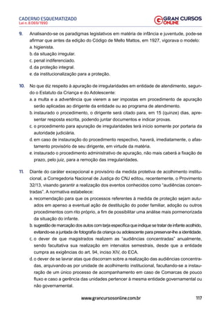 117
Lei n. 8.069/1990
CADERNO ESQUEMATIZADO
www.grancursosonline.com.br
9. Analisando-se os paradigmas legislativos em matéria de infância e juventude, pode-se
afirmar que antes da edição do Código de Mello Mattos, em 1927, vigorava o modelo:
a. higienista.
b. da situação irregular.
c. penal indiferenciado.
d. da proteção integral.
e. da institucionalização para a proteção.
10. No que diz respeito à apuração de irregularidades em entidade de atendimento, segun-
do o Estatuto da Criança e do Adolescente:
a. a multa e a advertência que vierem a ser impostas em procedimento de apuração
serão aplicadas ao dirigente da entidade ou ao programa de atendimento.
b. instaurado o procedimento, o dirigente será citado para, em 15 (quinze) dias, apre-
sentar resposta escrita, podendo juntar documentos e indicar provas.
c. o procedimento para apuração de irregularidades terá início somente por portaria da
autoridade judiciária.
d. em caso de instauração do procedimento respectivo, haverá, imediatamente, o afas-
tamento provisório de seu dirigente, em virtude da matéria.
e. instaurado o procedimento administrativo de apuração, não mais caberá a fixação de
prazo, pelo juiz, para a remoção das irregularidades.
11. Diante do caráter excepcional e provisório da medida protetiva de acolhimento institu-
cional, a Corregedoria Nacional de Justiça do CNJ editou, recentemente, o Provimento
32/13, visando garantir a realização dos eventos conhecidos como “audiências concen-
tradas”. A normativa estabelece:
a. recomendação para que os processos referentes à medida de proteção sejam autu-
ados em apenso a eventual ação de destituição do poder familiar, adoção ou outros
procedimentos com rito próprio, a fim de possibilitar uma análise mais pormenorizada
da situação do infante.
b. sugestãodemarcaçãodosautoscomtarjaespecíficaqueindiquesetratardeinfanteacolhido,
evitando-se a juntada de fotografia da criança ou adolescente para preservar-lhe a identidade.
c. o dever de que magistrados realizem as “audiências concentradas” anualmente,
sendo facultativa sua realização em intervalos semestrais, desde que a entidade
cumpra as exigências do art. 94, inciso XIV, do ECA.
d. o dever de se lavrar atas que discorram sobre a realização das audiências concentra-
das, arquivando-as por unidade de acolhimento institucional, facultando-se a instau-
ração de um único processo de acompanhamento em caso de Comarcas de pouco
fluxo e caso a gerência das unidades pertencer à mesma entidade governamental ou
não governamental.
 