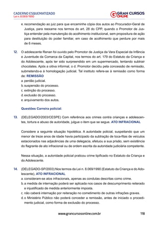 118
Lei n. 8.069/1990
CADERNO ESQUEMATIZADO
www.grancursosonline.com.br
e. recomendação ao juiz para que encaminhe cópia dos autos ao Procurador-Geral de
Justiça, para reexame nos termos do art. 28 do CPP, quando o Promotor de Jus-
tiça entender pela manutenção do acolhimento institucional, sem propositura de ação
para destituição do poder familiar, em caso de acolhimento que perdure por mais
de 6 meses.
12. O adolescente Renan foi ouvido pelo Promotor de Justiça da Vara Especial da Infância
e Juventude da Comarca da Capital, nos termos do art. 179 do Estatuto da Criança e
do Adolescente, após ter sido surpreendido em um supermercado, tentando subtrair
chocolates. Após a oitiva informal, o d. Promotor decidiu pela concessão de remissão,
submetendo-a à homologação judicial. Tal instituto refere-se à remissão como forma
de: REMISSÃO
a. perdão judicial.
b. suspensão do processo.
c. extinção do processo.
d. exclusão do processo.
e. arquivamento dos autos.
Questões Carreira policial:
13. (DELEGADO/2003/CESPE) Com referência aos crimes contra crianças e adolescen-
tes, tortura e abuso de autoridade, julgue o item que se segue. ATO INFRACIONAL
Considere a seguinte situação hipotética. A autoridade policial, suspeitando que um
menor de treze anos de idade havia participado da subtração de toca-fitas de veículos
estacionados nas adjacências de uma delegacia, efetuou a sua prisão, sem existência
do flagrante de ato infracional ou de ordem escrita da autoridade judiciária competente.
Nessa situação, a autoridade policial praticou crime tipificado no Estatuto da Criança e
do Adolescente.
14. (DELEGADO-SP/2003) Nos termos da Lei n. 8.069/1990 (Estatuto da Criança e do Ado-
lescente), ATO INFRACIONAL
a. consideram-se atos infracionais, apenas as condutas descritas como crime.
b. a medida de internação poderá ser aplicada nos casos de descumprimento reiterado
e injustificado de medida anteriormente imposta.
c. não caberá internação por reiteração no cometimento de outras infrações graves.
d. o Ministério Público não poderá conceder a remissão, antes de iniciado o procedi-
mento judicial, como forma de exclusão do processo.
 