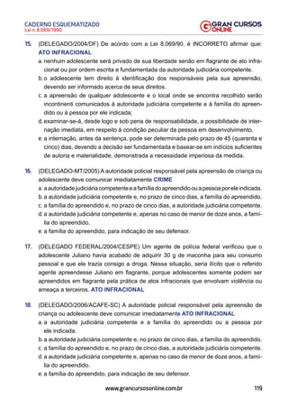 119
Lei n. 8.069/1990
CADERNO ESQUEMATIZADO
www.grancursosonline.com.br
15. (DELEGADO/2004/DF) De acordo com a Lei 8.069/90, é INCORRETO afirmar que:
ATO INFRACIONAL
a. nenhum adolescente será privado de sua liberdade senão em flagrante de ato infra-
cional ou por ordem escrita e fundamentada da autoridade judiciária competente.
b. o adolescente tem direito à identificação dos responsáveis pela sua apreensão,
devendo ser informado acerca de seus direitos.
c. a apreensão de qualquer adolescente e o local onde se encontra recolhido serão
incontinenti comunicados à autoridade judiciária competente e à família do apreen-
dido ou à pessoa por ele indicada;
d. examinar-se-á, desde logo e sob pena de responsabilidade, a possibilidade de inter-
nação imediata, em respeito à condição peculiar da pessoa em desenvolvimento.
e. a internação, antes da sentença, pode ser determinada pelo prazo de 45 (quarenta e
cinco) dias, devendo a decisão ser fundamentada e basear-se em indícios suficientes
de autoria e materialidade, demonstrada a necessidade imperiosa da medida.
16. (DELEGADO-MT/2005) A autoridade policial responsável pela apreensão de criança ou
adolescente deve comunicar imediatamente CRIME
a. aautoridadejudiciáriacompetenteeafamíliadoapreendidoouapessoaporeleindicada.
b. a autoridade judiciária competente e, no prazo de cinco dias, a família do apreendido.
c. a família do apreendido e, no prazo de cinco dias, a autoridade judiciária competente.
d. a autoridade judiciária competente e, apenas no caso de menor de doze anos, a famí-
lia do apreendido.
e. a família do apreendido, para indicação de seu defensor.
17. (DELEGADO FEDERAL/2004/CESPE) Um agente de polícia federal verificou que o
adolescente Juliano havia acabado de adquirir 30 g de maconha para seu consumo
pessoal e que ele trazia consigo a droga. Nessa situação, seria ilícito que o referido
agente apreendesse Juliano em flagrante, porque adolescentes somente podem ser
apreendidos em flagrante pela prática de atos infracionais que envolvam violência ou
ameaça a terceiros. ATO INFRACIONAL
18. (DELEGADO/2006/ACAFE-SC) A autoridade policial responsável pela apreensão de
criança ou adolescente deve comunicar imediatamente ATO INFRACIONAL
a. a autoridade judiciária competente e a família do apreendido ou a pessoa por
ele indicada.
b. a autoridade judiciária competente e, no prazo de cinco dias, a família do apreendido.
c. a família do apreendido e, no prazo de cinco dias, a autoridade judiciária competente.
d. a autoridade judiciária competente e, apenas no caso de menor de doze anos, a famí-
lia do apreendido.
e. a família do apreendido, para indicação de seu defensor.
 