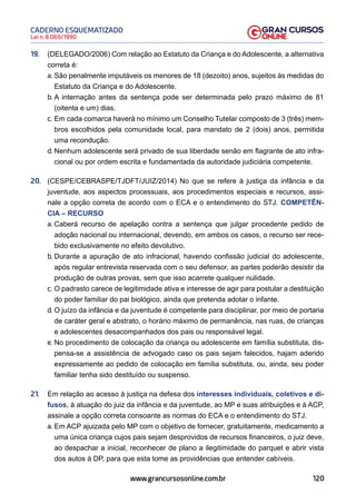 120
Lei n. 8.069/1990
CADERNO ESQUEMATIZADO
www.grancursosonline.com.br
19. (DELEGADO/2006) Com relação ao Estatuto da Criança e do Adolescente, a alternativa
correta é:
a. São penalmente imputáveis os menores de 18 (dezoito) anos, sujeitos às medidas do
Estatuto da Criança e do Adolescente.
b. A internação antes da sentença pode ser determinada pelo prazo máximo de 81
(oitenta e um) dias.
c. Em cada comarca haverá no mínimo um Conselho Tutelar composto de 3 (três) mem-
bros escolhidos pela comunidade local, para mandato de 2 (dois) anos, permitida
uma recondução.
d. Nenhum adolescente será privado de sua liberdade senão em flagrante de ato infra-
cional ou por ordem escrita e fundamentada da autoridade judiciária competente.
20. (CESPE/CEBRASPE/TJDFT/JUIZ/2014) No que se refere à justiça da infância e da
juventude, aos aspectos processuais, aos procedimentos especiais e recursos, assi-
nale a opção correta de acordo com o ECA e o entendimento do STJ. COMPETÊN-
CIA – RECURSO
a. Caberá recurso de apelação contra a sentença que julgar procedente pedido de
adoção nacional ou internacional, devendo, em ambos os casos, o recurso ser rece-
bido exclusivamente no efeito devolutivo.
b. Durante a apuração de ato infracional, havendo confissão judicial do adolescente,
após regular entrevista reservada com o seu defensor, as partes poderão desistir da
produção de outras provas, sem que isso acarrete qualquer nulidade.
c. O padrasto carece de legitimidade ativa e interesse de agir para postular a destituição
do poder familiar do pai biológico, ainda que pretenda adotar o infante.
d. O juízo da infância e da juventude é competente para disciplinar, por meio de portaria
de caráter geral e abstrato, o horário máximo de permanência, nas ruas, de crianças
e adolescentes desacompanhados dos pais ou responsável legal.
e. No procedimento de colocação da criança ou adolescente em família substituta, dis-
pensa-se a assistência de advogado caso os pais sejam falecidos, hajam aderido
expressamente ao pedido de colocação em família substituta, ou, ainda, seu poder
familiar tenha sido destituído ou suspenso.
21. Em relação ao acesso à justiça na defesa dos interesses individuais, coletivos e di-
fusos, à atuação do juiz da infância e da juventude, ao MP e suas atribuições e à ACP,
assinale a opção correta consoante as normas do ECA e o entendimento do STJ.
a. Em ACP ajuizada pelo MP com o objetivo de fornecer, gratuitamente, medicamento a
uma única criança cujos pais sejam desprovidos de recursos financeiros, o juiz deve,
ao despachar a inicial, reconhecer de plano a ilegitimidade do parquet e abrir vista
dos autos à DP, para que esta tome as providências que entender cabíveis.
 