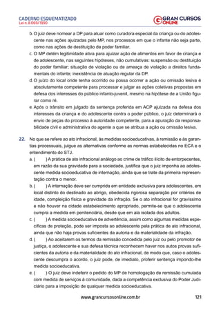 121
Lei n. 8.069/1990
CADERNO ESQUEMATIZADO
www.grancursosonline.com.br
b. O juiz deve nomear a DP para atuar como curadora especial da criança ou do adoles-
cente nas ações ajuizadas pelo MP, nos processos em que o infante não seja parte,
como nas ações de destituição de poder familiar.
c. O MP detém legitimidade ativa para ajuizar ação de alimentos em favor de criança e
de adolescente, nas seguintes hipóteses, não cumulativas: suspensão ou destituição
do poder familiar; situação de violação ou de ameaça de violação a direitos funda-
mentais do infante; inexistência de atuação regular da DP.
d. O juízo do local onde tenha ocorrido ou possa ocorrer a ação ou omissão lesiva é
absolutamente competente para processar e julgar as ações coletivas propostas em
defesa dos interesses do público infanto-juvenil, mesmo na hipótese de a União figu-
rar como ré.
e. Após o trânsito em julgado da sentença proferida em ACP ajuizada na defesa dos
interesses da criança e do adolescente contra o poder público, o juiz determinará o
envio de peças do processo à autoridade competente, para a apuração da responsa-
bilidade civil e administrativa do agente a que se atribua a ação ou omissão lesiva.
22. No que se refere ao ato infracional, às medidas socioeducativas, à remissão e às garan-
tias processuais, julgue as alternativas conforme as normas estabelecidas no ECA e o
entendimento do STJ.
a. ( ) A prática de ato infracional análogo ao crime de tráfico ilícito de entorpecentes,
em razão da sua gravidade para a sociedade, justifica que o juiz imponha ao adoles-
cente medida socioeducativa de internação, ainda que se trate da primeira represen-
tação contra o menor.
b. ( ) A internação deve ser cumprida em entidade exclusiva para adolescentes, em
local distinto do destinado ao abrigo, obedecida rigorosa separação por critérios de
idade, compleição física e gravidade da infração. Se o ato infracional for gravíssimo
e não houver na cidade estabelecimento apropriado, permite-se que o adolescente
cumpra a medida em penitenciária, desde que em ala isolada dos adultos.
c. ( ) A medida socioeducativa de advertência, assim como algumas medidas espe-
cíficas de proteção, pode ser imposta ao adolescente pela prática de ato infracional,
ainda que não haja provas suficientes da autoria e da materialidade da infração.
d. ( ) Ao aceitarem os termos da remissão concedida pelo juiz ou pelo promotor de
justiça, o adolescente e sua defesa técnica reconhecem haver nos autos provas sufi-
cientes da autoria e da materialidade do ato infracional, de modo que, caso o adoles-
cente descumpra o acordo, o juiz pode, de imediato, proferir sentença impondo-lhe
medida socioeducativa.
e. ( ) O juiz deve indeferir o pedido do MP de homologação de remissão cumulada
com medida de serviços à comunidade, dada a competência exclusiva do Poder Judi-
ciário para a imposição de qualquer medida socioeducativa.
 