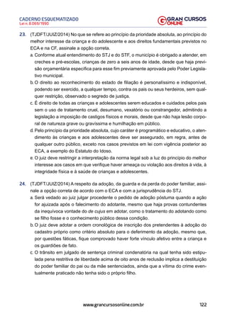 122
Lei n. 8.069/1990
CADERNO ESQUEMATIZADO
www.grancursosonline.com.br
23. (TJDFT/JUIZ/2014) No que se refere ao princípio da prioridade absoluta, ao princípio do
melhor interesse da criança e do adolescente e aos direitos fundamentais previstos no
ECA e na CF, assinale a opção correta.
a. Conforme atual entendimento do STJ e do STF, o município é obrigado a atender, em
creches e pré-escolas, crianças de zero a seis anos de idade, desde que haja previ-
são orçamentária específica para esse fim previamente aprovada pelo Poder Legisla-
tivo municipal.
b. O direito ao reconhecimento do estado de filiação é personalíssimo e indisponível,
podendo ser exercido, a qualquer tempo, contra os pais ou seus herdeiros, sem qual-
quer restrição, observado o segredo de justiça.
c. É direito de todas as crianças e adolescentes serem educados e cuidados pelos pais
sem o uso de tratamento cruel, desumano, vexatório ou constrangedor, admitindo a
legislação a imposição de castigos físicos e morais, desde que não haja lesão corpo-
ral de natureza grave ou gravíssima e humilhação em público.
d. Pelo princípio da prioridade absoluta, cujo caráter é programático e educativo, o aten-
dimento às crianças e aos adolescentes deve ser assegurado, em regra, antes de
qualquer outro público, exceto nos casos previstos em lei com vigência posterior ao
ECA, a exemplo do Estatuto do Idoso.
e. O juiz deve restringir a interpretação da norma legal sob a luz do princípio do melhor
interesse aos casos em que verifique haver ameaça ou violação aos direitos à vida, à
integridade física e à saúde de crianças e adolescentes.
24. (TJDFT/JUIZ/2014) A respeito da adoção, da guarda e da perda do poder familiar, assi-
nale a opção correta de acordo com o ECA e com a jurisprudência do STJ.
a. Será vedado ao juiz julgar procedente o pedido de adoção póstuma quando a ação
for ajuizada após o falecimento do adotante, mesmo que haja provas contundentes
da inequívoca vontade do de cujus em adotar, como o tratamento do adotando como
se filho fosse e o conhecimento público dessa condição.
b. O juiz deve adotar a ordem cronológica de inscrição dos pretendentes à adoção do
cadastro próprio como critério absoluto para o deferimento da adoção, mesmo que,
por questões fáticas, fique comprovado haver forte vínculo afetivo entre a criança e
os guardiões de fato.
c. O trânsito em julgado de sentença criminal condenatória na qual tenha sido estipu-
lada pena restritiva de liberdade acima de oito anos de reclusão implica a destituição
do poder familiar do pai ou da mãe sentenciados, ainda que a vítima do crime even-
tualmente praticado não tenha sido o próprio filho.
 
