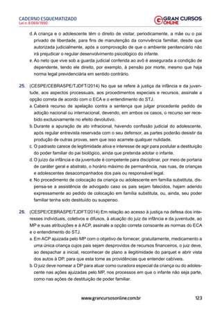 123
Lei n. 8.069/1990
CADERNO ESQUEMATIZADO
www.grancursosonline.com.br
d. A criança e o adolescente têm o direito de visitar, periodicamente, a mãe ou o pai
privado de liberdade, para fins de manutenção da convivência familiar, desde que
autorizada judicialmente, após a comprovação de que o ambiente penitenciário não
irá prejudicar o regular desenvolvimento psicológico do infante.
e. Ao neto que vive sob a guarda judicial conferida ao avô é assegurada a condição de
dependente, tendo ele direito, por exemplo, à pensão por morte, mesmo que haja
norma legal previdenciária em sentido contrário.
25. (CESPE/CEBRASPE/TJDFT/2014) No que se refere à justiça da infância e da juven-
tude, aos aspectos processuais, aos procedimentos especiais e recursos, assinale a
opção correta de acordo com o ECA e o entendimento do STJ.
a. Caberá recurso de apelação contra a sentença que julgar procedente pedido de
adoção nacional ou internacional, devendo, em ambos os casos, o recurso ser rece-
bido exclusivamente no efeito devolutivo.
b. Durante a apuração de ato infracional, havendo confissão judicial do adolescente,
após regular entrevista reservada com o seu defensor, as partes poderão desistir da
produção de outras provas, sem que isso acarrete qualquer nulidade.
c. O padrasto carece de legitimidade ativa e interesse de agir para postular a destituição
do poder familiar do pai biológico, ainda que pretenda adotar o infante.
d. O juízo da infância e da juventude é competente para disciplinar, por meio de portaria
de caráter geral e abstrato, o horário máximo de permanência, nas ruas, de crianças
e adolescentes desacompanhados dos pais ou responsável legal.
e. No procedimento de colocação da criança ou adolescente em família substituta, dis-
pensa-se a assistência de advogado caso os pais sejam falecidos, hajam aderido
expressamente ao pedido de colocação em família substituta, ou, ainda, seu poder
familiar tenha sido destituído ou suspenso.
26. (CESPE/CEBRASPE/TJDFT/2014) Em relação ao acesso à justiça na defesa dos inte-
resses individuais, coletivos e difusos, à atuação do juiz da infância e da juventude, ao
MP e suas atribuições e à ACP, assinale a opção correta consoante as normas do ECA
e o entendimento do STJ.
a. Em ACP ajuizada pelo MP com o objetivo de fornecer, gratuitamente, medicamento a
uma única criança cujos pais sejam desprovidos de recursos financeiros, o juiz deve,
ao despachar a inicial, reconhecer de plano a ilegitimidade do parquet e abrir vista
dos autos à DP, para que esta tome as providências que entender cabíveis.
b. O juiz deve nomear a DP para atuar como curadora especial da criança ou do adoles-
cente nas ações ajuizadas pelo MP, nos processos em que o infante não seja parte,
como nas ações de destituição de poder familiar.
 