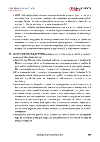 124
Lei n. 8.069/1990
CADERNO ESQUEMATIZADO
www.grancursosonline.com.br
c. O MP detém legitimidade ativa para ajuizar ação de alimentos em favor de criança e
de adolescente, nas seguintes hipóteses, não cumulativas: suspensão ou destituição
do poder familiar; situação de violação ou de ameaça de violação a direitos funda-
mentais do infante; inexistência de atuação regular da DP.
d. O juízo do local onde tenha ocorrido ou possa ocorrer a ação ou omissão lesiva é
absolutamente competente para processar e julgar as ações coletivas propostas em
defesa dos interesses do público infanto-juvenil, mesmo na hipótese de a União figu-
rar como ré.
e. Após o trânsito em julgado da sentença proferida em ACP ajuizada na defesa dos
interesses da criança e do adolescente contra o poder público, o juiz determinará o
envio de peças do processo à autoridade competente, para a apuração da responsa-
bilidade civil e administrativa do agente a que se atribua a ação ou omissão lesiva.
27. (CESPE/CEBRASPE/TJDFT/2014) A respeito dos crimes contra a criança e o adoles-
cente, assinale a opção correta.
a. Suponha que Marcos, maior imputável, subtraia, em coautoria com o adolescente
Ricardo, menor com várias condenações por atos infracionais anteriores, o celular de
uma mulher, mediante grave ameaça com emprego de arma de fogo. Nessa hipótese,
Marcos responderá somente pelo crime de roubo duplamente circunstanciado.
b. É da justiça estadual a competência para processar e julgar o delito de divulgação de
pornografia infantil, ainda que o material pornográfico ultrapasse as fronteiras nacio-
nais, visto que não há, nesse caso, interesse da União a atrair a competência da jus-
tiça federal.
c. A mera exibição, em fotografia ou vídeo, dos órgãos genitais de uma criança ou ado-
lescente para fins primordialmente sexuais é insuficiente para a configuração dos
crimes que, previstos no ECA, estejam relacionados a imagens de pornografia infantil.
d. Considere que se constate, durante inquérito policial, que Alberto, maior imputável,
armazenava em seu computador dois vídeos com cenas pornográficas envolvendo
criança ou adolescente e que se comprove que o indiciado não tenha comprado
nem distribuído os vídeos, mas apenas feito o download na Internet. Nessa situa-
ção hipotética, Alberto responderá por crime previsto no ECA, com direito à redução
de um a dois terços da pena prevista, em razão da pequena quantidade de material
armazenado.
e. Responderá por crime previsto no ECA aquele que venda a criança ou adolescente
fogo de estampido, ainda que incapaz de provocar qualquer lesão física em caso de
utilização indevida.
 