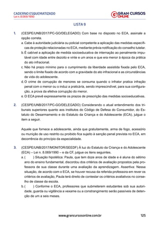 125
Lei n. 8.069/1990
CADERNO ESQUEMATIZADO
www.grancursosonline.com.br
LISTA 9
1. (CESPE/UNB/2017/PC-GO/DELEGADO) Com base no disposto no ECA, assinale a
opção correta.
a. Cabe à autoridade judiciária ou policial competente a aplicação das medidas específi-
cas de proteção relacionadas no ECA, mediante prévia notificação do conselho tutelar.
b. É cabível a aplicação de medida socioeducativa de internação ao penalmente impu-
tável com idade entre dezoito e vinte e um anos e que era menor à época da prática
do ato infracional.
c. Não há prazo mínimo para o cumprimento da liberdade assistida fixada pelo ECA,
sendo o limite fixado de acordo com a gravidade do ato infracional e as circunstâncias
de vida do adolescente.
d. O crime de corrupção de menores se consuma quando o infrator pratica infração
penal com o menor ou o induz a praticá-la, sendo imprescindível, para sua configura-
ção, a prova da efetiva corrupção do menor.
e. O ECA prevê expressamente os prazos de prescrição das medidas socioeducativas.
2. (CESPE/UNB/2017/PC-GO/DELEGADO) Considerando o atual entendimento dos tri-
bunais superiores quanto aos institutos do Código de Defesa do Consumidor, do Es-
tatuto do Desarmamento e do Estatuto da Criança e do Adolescente (ECA), julgue o
item a seguir.
Aquele que fornece a adolescente, ainda que gratuitamente, arma de fogo, acessório
ou munição de uso restrito ou proibido fica sujeito à sanção penal prevista no ECA, em
decorrência do princípio da especialidade.
3. (CESPE/UNB/2017/MONITOR/SEEDF) À luz do Estatuto da Criança e do Adolescente
(ECA) – Lei n. 8.069/1990 – e da CF, julgue os itens seguintes.
a. ( ) Situação hipotética: Paula, que tem doze anos de idade e é aluna do sétimo
ano do ensino fundamental, discordou dos critérios de avaliação propostos pela pro-
fessora de sua classe durante uma avaliação da aprendizagem. Assertiva: Nessa
situação, de acordo com o ECA, se houver recusa da referida professora em rever os
critérios de avaliação, Paula terá direito de contestar os critérios avaliativos no conse-
lho de classe da escola.
b. ( ) Conforme o ECA, professores que submeterem estudantes sob sua autori-
dade, guarda ou vigilância a vexame ou a constrangimento serão passíveis de deten-
ção de um a seis meses.
 