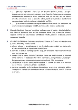 126
Lei n. 8.069/1990
CADERNO ESQUEMATIZADO
www.grancursosonline.com.br
c. ( ) Situação hipotética: Lorena, que tem dez anos de idade, relatou à sua pro-
fessora que está sofrendo maus-tratos em casa. Assertiva: Nesse caso, a professora
deverá relatar o episódio ao diretor da escola; este, por sua vez, terá de, imedia-
tamente, comunicar o caso ao conselho tutelar, sendo o injustificável retardamento
e(ou) a omissão puníveis na forma estabelecida no ECA.
d. ( ) Os conselhos tutelares das regiões administrativas do DF são compostos por
seis membros indicados pela SEE/DF, com mandatos fixos de quatro anos.
4. Situação hipotética: Maurício completou quatorze anos de idade e deseja trabalhar,
mas não quer abandonar seus estudos. Assertiva: Nesse caso, o direito de proteção
especial permite que Maurício seja admitido ao trabalho, cabendo ao Estado garantir
seu acesso à escola.
5. (FUNRIO/2017/PM-GO) Conforme o previsto no Estatuto da Criança e do Adolescente
(Lei N. 8.069/1990), constitui crime:
a. privar a criança ou o adolescente de sua liberdade, procedendo à sua apreensão,
ainda que resultante de flagrante de ato infracional.
b. prometer ou efetivar a entrega de filho ou pupilo a terceiro, independentemente de
paga ou recompensa.
c. vender, fornecer, servir, ministrar ou entregar, desde que onerosamente, de qualquer
forma, a criança ou a adolescente, bebida alcoólica ou, sem justa causa, outros pro-
dutos cujos componentes possam causar dependência física ou psíquica.
d. corromper ou facilitar a corrupção de menor de 21 (vinte e um) anos, com ele prati-
cando infração penal ou induzindo-o a praticá-la.
e. promover ou auxiliar a efetivação de ato destinado ao envio de criança ou adoles-
cente para o exterior com inobservância das formalidades legais ou com o fito de
obter lucro.
 