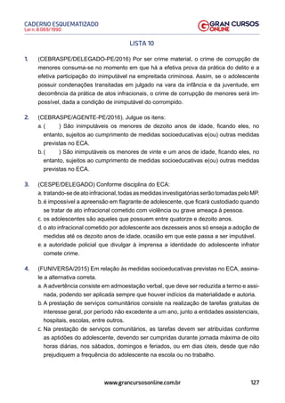 127
Lei n. 8.069/1990
CADERNO ESQUEMATIZADO
www.grancursosonline.com.br
LISTA 10
1. (CEBRASPE/DELEGADO-PE/2016) Por ser crime material, o crime de corrupção de
menores consuma-se no momento em que há a efetiva prova da prática do delito e a
efetiva participação do inimputável na empreitada criminosa. Assim, se o adolescente
possuir condenações transitadas em julgado na vara da infância e da juventude, em
decorrência da prática de atos infracionais, o crime de corrupção de menores será im-
possível, dada a condição de inimputável do corrompido.
2. (CEBRASPE/AGENTE-PE/2016). Julgue os itens:
a. ( ) São inimputáveis os menores de dezoito anos de idade, ficando eles, no
entanto, sujeitos ao cumprimento de medidas socioeducativas e(ou) outras medidas
previstas no ECA.
b. ( ) São inimputáveis os menores de vinte e um anos de idade, ficando eles, no
entanto, sujeitos ao cumprimento de medidas socioeducativas e(ou) outras medidas
previstas no ECA.
3. (CESPE/DELEGADO) Conforme disciplina do ECA:
a. tratando-sedeatoinfracional,todasasmedidasinvestigatóriasserãotomadaspeloMP.
b. é impossível a apreensão em flagrante de adolescente, que ficará custodiado quando
se tratar de ato infracional cometido com violência ou grave ameaça à pessoa.
c. os adolescentes são aqueles que possuem entre quatorze e dezoito anos.
d. o ato infracional cometido por adolescente aos dezesseis anos só enseja a adoção de
medidas até os dezoito anos de idade, ocasião em que este passa a ser imputável.
e. a autoridade policial que divulgar à imprensa a identidade do adolescente infrator
comete crime.
4. (FUNIVERSA/2015) Em relação às medidas socioeducativas previstas no ECA, assina-
le a alternativa correta.
a. A advertência consiste em admoestação verbal, que deve ser reduzida a termo e assi-
nada, podendo ser aplicada sempre que houver indícios da materialidade e autoria.
b. A prestação de serviços comunitários consiste na realização de tarefas gratuitas de
interesse geral, por período não excedente a um ano, junto a entidades assistenciais,
hospitais, escolas, entre outros.
c. Na prestação de serviços comunitários, as tarefas devem ser atribuídas conforme
as aptidões do adolescente, devendo ser cumpridas durante jornada máxima de oito
horas diárias, nos sábados, domingos e feriados, ou em dias úteis, desde que não
prejudiquem a frequência do adolescente na escola ou no trabalho.
 