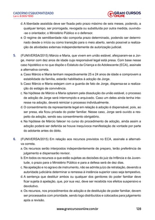 128
Lei n. 8.069/1990
CADERNO ESQUEMATIZADO
www.grancursosonline.com.br
d. A liberdade assistida deve ser fixada pelo prazo máximo de seis meses, podendo, a
qualquer tempo, ser prorrogada, revogada ou substituída por outra medida, ouvindo-
-se o orientador, o Ministério Público e o defensor.
e. O regime de semiliberdade não comporta prazo determinado, podendo ser determi-
nado desde o início ou como transição para o meio aberto, sendo possível a realiza-
ção de atividades externas independentemente de autorização judicial.
5. (FUNIVERSA/2015) Márcio e Maria, que vivem em união estável, afeiçoaram-se a Jor-
ge, menor com dez anos de idade cuja responsável legal está presa. Com base nesse
caso hipotético e no que dispõe o Estatuto da Criança e do Adolescente (ECA), assinale
a alternativa correta.
a. Caso Márcio e Maria tenham respectivamente 25 e 24 anos de idade e comprovem a
estabilidade da família, estarão habilitados à adoção de Jorge.
b. Caso Márcio e Maria estejam com a guarda de fato de Jorge, dispensa-se a realiza-
ção do estágio de convivência.
c. Na hipótese de Márcio e Maria optarem pela dissolução da união estável, o processo
de adoção de Jorge será interrompido e arquivado. Caso um deles ainda tenha inte-
resse na adoção, deverá reiniciar o processo individualmente.
d. O consentimento da representante legal em relação à adoção é dispensável, pois, ao
ser presa, ela ficou privada do poder familiar. Nesse caso, Jorge será ouvido a res-
peito da adoção, sendo seu consentimento obrigatório.
e. Na hipótese de Márcio falecer no curso do procedimento de adoção, ainda assim a
adoção poderá ser deferida se houve inequívoca manifestação de vontade por parte
do adotante antes do óbito.
6. (FUNIVERSA/2015) Em relação aos recursos previstos no ECA, assinale a alternati-
va correta.
a. Os recursos serão interpostos independentemente de preparo, terão preferência de
julgamento e dispensarão revisor.
b. Em todos os recursos a que estão sujeitas as decisões do juiz da Infância e da Juven-
tude, o prazo para o Ministério Público e para a defesa será de dez dias.
c. Na apelação e no agravo de instrumento, não se admite juízo de retratação, devendo a
autoridade judiciária determinar a remessa à instância superior caso seja tempestivo.
d. A sentença que destituir ambos ou qualquer dos genitores do poder familiar deve
ficar sujeita à apelação, que, por sua vez, deve ser recebida nos efeitos suspensivo e
devolutivo.
e. Os recursos, nos procedimentos de adoção e de destituição de poder familiar, devem
ser processados com prioridade, sendo logo distribuídos e colocados para julgamento
após a revisão.
 