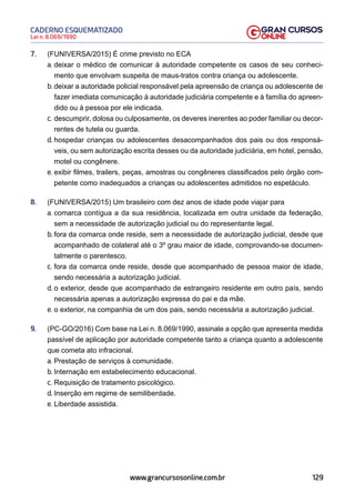 129
Lei n. 8.069/1990
CADERNO ESQUEMATIZADO
www.grancursosonline.com.br
7. (FUNIVERSA/2015) É crime previsto no ECA
a. deixar o médico de comunicar à autoridade competente os casos de seu conheci-
mento que envolvam suspeita de maus-tratos contra criança ou adolescente.
b. deixar a autoridade policial responsável pela apreensão de criança ou adolescente de
fazer imediata comunicação à autoridade judiciária competente e à família do apreen-
dido ou à pessoa por ele indicada.
c. descumprir, dolosa ou culposamente, os deveres inerentes ao poder familiar ou decor-
rentes de tutela ou guarda.
d. hospedar crianças ou adolescentes desacompanhados dos pais ou dos responsá-
veis, ou sem autorização escrita desses ou da autoridade judiciária, em hotel, pensão,
motel ou congênere.
e. exibir filmes, trailers, peças, amostras ou congêneres classificados pelo órgão com-
petente como inadequados a crianças ou adolescentes admitidos no espetáculo.
8. (FUNIVERSA/2015) Um brasileiro com dez anos de idade pode viajar para
a. comarca contígua a da sua residência, localizada em outra unidade da federação,
sem a necessidade de autorização judicial ou do representante legal.
b. fora da comarca onde reside, sem a necessidade de autorização judicial, desde que
acompanhado de colateral até o 3º grau maior de idade, comprovando-se documen-
talmente o parentesco.
c. fora da comarca onde reside, desde que acompanhado de pessoa maior de idade,
sendo necessária a autorização judicial.
d. o exterior, desde que acompanhado de estrangeiro residente em outro país, sendo
necessária apenas a autorização expressa do pai e da mãe.
e. o exterior, na companhia de um dos pais, sendo necessária a autorização judicial.
9. (PC-GO/2016) Com base na Lei n. 8.069/1990, assinale a opção que apresenta medida
passível de aplicação por autoridade competente tanto a criança quanto a adolescente
que cometa ato infracional.
a. Prestação de serviços à comunidade.
b. Internação em estabelecimento educacional.
c. Requisição de tratamento psicológico.
d. Inserção em regime de semiliberdade.
e. Liberdade assistida.
 