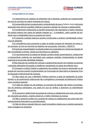 13
Lei n. 8.069/1990
CADERNO ESQUEMATIZADO
www.grancursosonline.com.br
Jurisprudência em teses:
1) A observância do cadastro de adotantes não é absoluta, podendo ser excepcionada
em prol do princípio do melhor interesse da criança.
2) A jurisprudência tem excepcionado o entendimento de que o habeas corpus não seria
adequado para discutir questões relativas à guarda e adoção de crianças e adolescentes.
3) O acolhimento institucional ou familiar temporário não representa o melhor interesse
da criança mesmo nos casos de adoção irregular ou “à brasileira”, salvo quando há evi-
dente risco à integridade física ou psíquica do menor.
4) É possível a adoção póstuma quando comprovada a anterior manifestação inequí-
voca do adotante.
5) A competência para processar e julgar as ações conexas de interesse de menor é,
em princípio, do foro do domicílio do detentor de sua guarda. (Súmula n. 383/STJ)
6) Eventuais irregularidades na adoção podem ser superadas em virtude da situação de
fato consolidada no tempo, desde que favoráveis ao adotando.
7) O reconhecimento do estado de filiação constitui direito personalíssimo, indisponível
e imprescritível, podendo ser exercitado sem qualquer restrição, fundamentado no direito
essencial à busca pela identidade biológica.
8) Nas disputas de custódia de crianças e adolescentes devem ser evitadas sucessivas
e abruptas alterações de guarda e residência, ressalvados os casos de evidente risco.
9) Compete à Justiça Federal o julgamento dos pedidos de busca e apreensão ou de
guarda de menores quando fundamentados na Convenção de Haia sobre os Aspectos Civis
do Sequestro Internacional de Crianças.
10) Nos casos em que o Ministério Público promove a ação de destituição do poder
familiar ou de acolhimento institucional não é obrigatória a nomeação da Defensoria Pública
como curadora especial.
11) A falta da citação do pai biológico no processo de adoção não obsta a homologa-
ção da sentença estrangeira, nos casos em que se verifica o abandono ou desinteresse
do genitor.
12) É possível o deferimento da guarda de criança ou adolescente aos avós, para aten-
der situações peculiares, visando preservar o melhor interesse da criança.
13) Não é possível conferir-se a guarda de criança ou adolescente aos avós para fins
exclusivamente financeiros ou previdenciários.
14) Não há óbice à adoção feita por casal homoafetivo desde que a medida represente
reais vantagens ao adotando.
 