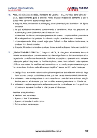 130
Lei n. 8.069/1990
CADERNO ESQUEMATIZADO
www.grancursosonline.com.br
10. Alice, de dez anos de idade, moradora de Goiânia – GO, irá viajar para Salvador –
BA e, posteriormente, para o exterior. Nessa situação hipotética, conforme a Lei n.
8.069/1990, se estiver acompanhada de um
a. dos pais, Alice precisará de autorização judicial para viajar para Salvador – BA e para
o exterior.
b. tio que apresente documento comprovando o parentesco, Alice não precisará de
autorização judicial para viajar para Salvador – BA.
c. irmão maior de dezoito anos que apresente documento comprovando o parentesco,
Alice não precisará de qualquer tipo de autorização para viajar para o exterior.
d. primo adolescente, Alice poderá viajar para Salvador – BA, independentemente de
qualquer tipo de autorização.
e. dos pais,Alice não precisará de qualquer tipo de autorização para viajar para o exterior.
11. (PROMOTOR-RR/CESPE/2017). Segundo o ECA, “A criança e o adolescente têm o di-
reito de ser educados e cuidados sem o uso de castigo físico ou de tratamento cruel ou
degradante, como formas de correção, disciplina, educação ou qualquer outro pretexto,
pelos pais, pelos integrantes da família ampliada, pelos responsáveis, pelos agentes
públicos executores de medidas socioeducativas ou por qualquer pessoa encarregada
de cuidar deles, tratá-los, educá-los ou protegê-los.” Nesse sentido, entende-se por
I – castigo físico a ação de natureza disciplinar ou punitiva aplicada com o uso da força
física sobre a criança ou o adolescente e que lhes cause sofrimento físico ou lesão.
II – tratamento cruel ou degradante a conduta ou forma cruel de tratamento em relação
à criança ou ao adolescente que lhes humilhe, ameace gravemente ou ridicularize.
III – tratamento cruel ou degradante a alienação parental praticada por um dos genitores,
por ser uma forma de humilhar a criança ou o adolescente.
Assinale a opção correta.
a. Nenhum item está certo.
b. Apenas o item III está certo.
c. Apenas os itens I e II estão certos.
d. Todos os itens estão certos.
 