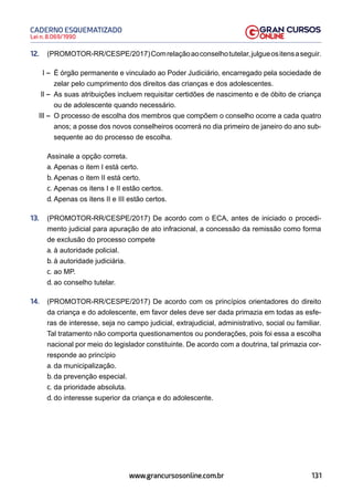 131
Lei n. 8.069/1990
CADERNO ESQUEMATIZADO
www.grancursosonline.com.br
12. (PROMOTOR-RR/CESPE/2017)Comrelaçãoaoconselhotutelar,julgueositensaseguir.
I – É órgão permanente e vinculado ao Poder Judiciário, encarregado pela sociedade de
zelar pelo cumprimento dos direitos das crianças e dos adolescentes.
II – As suas atribuições incluem requisitar certidões de nascimento e de óbito de criança
ou de adolescente quando necessário.
III – O processo de escolha dos membros que compõem o conselho ocorre a cada quatro
anos; a posse dos novos conselheiros ocorrerá no dia primeiro de janeiro do ano sub-
sequente ao do processo de escolha.
Assinale a opção correta.
a. Apenas o item I está certo.
b. Apenas o item II está certo.
c. Apenas os itens I e II estão certos.
d. Apenas os itens II e III estão certos.
13. (PROMOTOR-RR/CESPE/2017) De acordo com o ECA, antes de iniciado o procedi-
mento judicial para apuração de ato infracional, a concessão da remissão como forma
de exclusão do processo compete
a. à autoridade policial.
b. à autoridade judiciária.
c. ao MP.
d. ao conselho tutelar.
14. (PROMOTOR-RR/CESPE/2017) De acordo com os princípios orientadores do direito
da criança e do adolescente, em favor deles deve ser dada primazia em todas as esfe-
ras de interesse, seja no campo judicial, extrajudicial, administrativo, social ou familiar.
Tal tratamento não comporta questionamentos ou ponderações, pois foi essa a escolha
nacional por meio do legislador constituinte. De acordo com a doutrina, tal primazia cor-
responde ao princípio
a. da municipalização.
b. da prevenção especial.
c. da prioridade absoluta.
d. do interesse superior da criança e do adolescente.
 