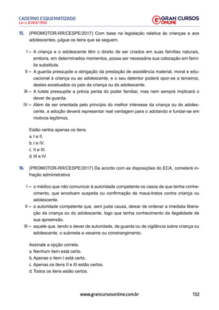 132
Lei n. 8.069/1990
CADERNO ESQUEMATIZADO
www.grancursosonline.com.br
15. (PROMOTOR-RR/CESPE/2017) Com base na legislação relativa às crianças e aos
adolescentes, julgue os itens que se seguem.
I – A criança e o adolescente têm o direito de ser criados em suas famílias naturais,
embora, em determinados momentos, possa ser necessária sua colocação em famí-
lia substituta.
II – A guarda pressupõe a obrigação da prestação de assistência material, moral e edu-
cacional à criança ou ao adolescente, e o seu detentor poderá opor-se a terceiros,
destes excetuados os pais da criança ou do adolescente.
III – A tutela pressupõe a prévia perda do poder familiar, mas nem sempre implicará o
dever de guarda.
IV – Além de ser orientada pelo princípio do melhor interesse da criança ou do adoles-
cente, a adoção deverá representar real vantagem para o adotando e fundar-se em
motivos legítimos.
Estão certos apenas os itens
a. I e II.
b. I e IV.
c. II e III.
d. III e IV
16. (PROMOTOR-RR/CESPE/2017) De acordo com as disposições do ECA, cometerá in-
fração administrativa
I – o médico que não comunicar à autoridade competente os casos de que tenha conhe-
cimento, que envolvam suspeita ou confirmação de maus-tratos contra criança ou
adolescente.
II – a autoridade competente que, sem justa causa, deixar de ordenar a imediata libera-
ção da criança ou do adolescente, logo que tenha conhecimento da ilegalidade de
sua apreensão.
III – aquele que, tendo o dever de autoridade, de guarda ou de vigilância sobre criança ou
adolescente, o submeta a vexame ou constrangimento.
Assinale a opção correta.
a. Nenhum item está certo.
b. Apenas o item I está certo.
c. Apenas os itens II e III estão certos.
d. Todos os itens estão certos.
 