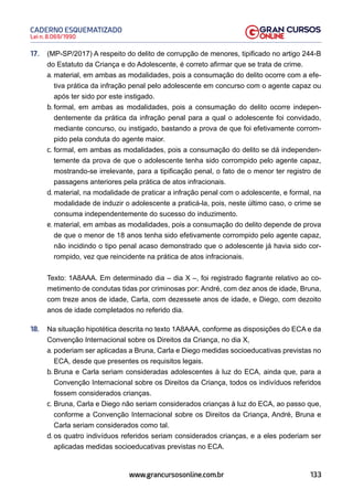 133
Lei n. 8.069/1990
CADERNO ESQUEMATIZADO
www.grancursosonline.com.br
17. (MP-SP/2017) A respeito do delito de corrupção de menores, tipificado no artigo 244-B
do Estatuto da Criança e do Adolescente, é correto afirmar que se trata de crime.
a. material, em ambas as modalidades, pois a consumação do delito ocorre com a efe-
tiva prática da infração penal pelo adolescente em concurso com o agente capaz ou
após ter sido por este instigado.
b. formal, em ambas as modalidades, pois a consumação do delito ocorre indepen-
dentemente da prática da infração penal para a qual o adolescente foi convidado,
mediante concurso, ou instigado, bastando a prova de que foi efetivamente corrom-
pido pela conduta do agente maior.
c. formal, em ambas as modalidades, pois a consumação do delito se dá independen-
temente da prova de que o adolescente tenha sido corrompido pelo agente capaz,
mostrando-se irrelevante, para a tipificação penal, o fato de o menor ter registro de
passagens anteriores pela prática de atos infracionais.
d. material, na modalidade de praticar a infração penal com o adolescente, e formal, na
modalidade de induzir o adolescente a praticá-la, pois, neste último caso, o crime se
consuma independentemente do sucesso do induzimento.
e. material, em ambas as modalidades, pois a consumação do delito depende de prova
de que o menor de 18 anos tenha sido efetivamente corrompido pelo agente capaz,
não incidindo o tipo penal acaso demonstrado que o adolescente já havia sido cor-
rompido, vez que reincidente na prática de atos infracionais.
Texto: 1A8AAA. Em determinado dia – dia X –, foi registrado flagrante relativo ao co-
metimento de condutas tidas por criminosas por: André, com dez anos de idade, Bruna,
com treze anos de idade, Carla, com dezessete anos de idade, e Diego, com dezoito
anos de idade completados no referido dia.
18. Na situação hipotética descrita no texto 1A8AAA, conforme as disposições do ECA e da
Convenção Internacional sobre os Direitos da Criança, no dia X,
a. poderiam ser aplicadas a Bruna, Carla e Diego medidas socioeducativas previstas no
ECA, desde que presentes os requisitos legais.
b. Bruna e Carla seriam consideradas adolescentes à luz do ECA, ainda que, para a
Convenção Internacional sobre os Direitos da Criança, todos os indivíduos referidos
fossem considerados crianças.
c. Bruna, Carla e Diego não seriam considerados crianças à luz do ECA, ao passo que,
conforme a Convenção Internacional sobre os Direitos da Criança, André, Bruna e
Carla seriam considerados como tal.
d. os quatro indivíduos referidos seriam considerados crianças, e a eles poderiam ser
aplicadas medidas socioeducativas previstas no ECA.
 