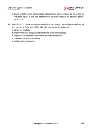 134
Lei n. 8.069/1990
CADERNO ESQUEMATIZADO
www.grancursosonline.com.br
e. Bruna e Carla seriam consideradas adolescentes, porém, mesmo se presentes os
requisitos legais, a elas não poderiam ser aplicadas medidas de proteção previs-
tas no ECA.
19. (MP-SP/2017) Dentre as medidas específicas de proteção, textualmente previstas no
art. 101 da Lei Federal n. 8.069/1990, não se encontra arrolada a de
a. abrigo em entidade.
b. encaminhamento aos pais mediante termo de responsabilidade.
c. requisição de tratamento psiquiátrico em regime hospitalar.
d. colocação em família substituta.
e. acolhimento institucional.
 