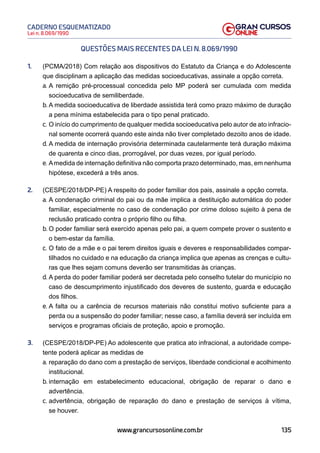 135
Lei n. 8.069/1990
CADERNO ESQUEMATIZADO
www.grancursosonline.com.br
QUESTÕES MAIS RECENTES DA LEI N. 8.069/1990
1. (PCMA/2018) Com relação aos dispositivos do Estatuto da Criança e do Adolescente
que disciplinam a aplicação das medidas socioeducativas, assinale a opção correta.
a. A remição pré-processual concedida pelo MP poderá ser cumulada com medida
socioeducativa de semiliberdade.
b. A medida socioeducativa de liberdade assistida terá como prazo máximo de duração
a pena mínima estabelecida para o tipo penal praticado.
c. O início do cumprimento de qualquer medida socioeducativa pelo autor de ato infracio-
nal somente ocorrerá quando este ainda não tiver completado dezoito anos de idade.
d. A medida de internação provisória determinada cautelarmente terá duração máxima
de quarenta e cinco dias, prorrogável, por duas vezes, por igual período.
e. Amedida de internação definitiva não comporta prazo determinado, mas, em nenhuma
hipótese, excederá a três anos.
2. (CESPE/2018/DP-PE) A respeito do poder familiar dos pais, assinale a opção correta.
a. A condenação criminal do pai ou da mãe implica a destituição automática do poder
familiar, especialmente no caso de condenação por crime doloso sujeito à pena de
reclusão praticado contra o próprio filho ou filha.
b. O poder familiar será exercido apenas pelo pai, a quem compete prover o sustento e
o bem-estar da família.
c. O fato de a mãe e o pai terem direitos iguais e deveres e responsabilidades compar-
tilhados no cuidado e na educação da criança implica que apenas as crenças e cultu-
ras que lhes sejam comuns deverão ser transmitidas às crianças.
d. A perda do poder familiar poderá ser decretada pelo conselho tutelar do município no
caso de descumprimento injustificado dos deveres de sustento, guarda e educação
dos filhos.
e. A falta ou a carência de recursos materiais não constitui motivo suficiente para a
perda ou a suspensão do poder familiar; nesse caso, a família deverá ser incluída em
serviços e programas oficiais de proteção, apoio e promoção.
3. (CESPE/2018/DP-PE) Ao adolescente que pratica ato infracional, a autoridade compe-
tente poderá aplicar as medidas de
a. reparação do dano com a prestação de serviços, liberdade condicional e acolhimento
institucional.
b. internação em estabelecimento educacional, obrigação de reparar o dano e
advertência.
c. advertência, obrigação de reparação do dano e prestação de serviços à vítima,
se houver.
 