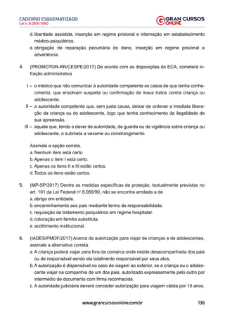 136
Lei n. 8.069/1990
CADERNO ESQUEMATIZADO
www.grancursosonline.com.br
d. liberdade assistida, inserção em regime prisional e internação em estabelecimento
médico-psiquiátrico.
e. obrigação de reparação pecuniária do dano, inserção em regime prisional e
advertência.
4. (PROMOTOR-RR/CESPE/2017) De acordo com as disposições do ECA, cometerá in-
fração administrativa
I – o médico que não comunicar à autoridade competente os casos de que tenha conhe-
cimento, que envolvam suspeita ou confirmação de maus tratos contra criança ou
adolescente.
II – a autoridade competente que, sem justa causa, deixar de ordenar a imediata libera-
ção da criança ou do adolescente, logo que tenha conhecimento da ilegalidade de
sua apreensão.
III – aquele que, tendo o dever de autoridade, de guarda ou de vigilância sobre criança ou
adolescente, o submeta a vexame ou constrangimento.
Assinale a opção correta.
a. Nenhum item está certo
b. Apenas o item I está certo.
c. Apenas os itens II e III estão certos.
d. Todos os itens estão certos.
5. (MP-SP/2017) Dentre as medidas específicas de proteção, textualmente previstas no
art. 101 da Lei Federal no
8.069/90, não se encontra arrolada a de
a. abrigo em entidade.
b. encaminhamento aos pais mediante termo de responsabilidade.
c. requisição de tratamento psiquiátrico em regime hospitalar.
d. colocação em família substituta.
e. acolhimento institucional.
6. (IADES/PMDF/2017) Acerca da autorização para viajar de crianças e de adolescentes,
assinale a alternativa correta.
a. A criança poderá viajar para fora da comarca onde reside desacompanhada dos pais
ou de responsável sendo ela totalmente responsável por seus atos.
b. A autorização é dispensável no caso de viagem ao exterior, se a criança ou o adoles-
cente viajar na companhia de um dos pais, autorizado expressamente pelo outro por
intermédio de documento com firma reconhecida.
c. A autoridade judiciária deverá conceder autorização para viagem válida por 10 anos.
 