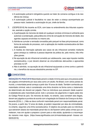137
Lei n. 8.069/1990
CADERNO ESQUEMATIZADO
www.grancursosonline.com.br
d. A autorização judicial é obrigatória quando se tratar de comarca contígua à da resi-
dência da criança.
e. A autorização judicial é facultativa no caso de estar a criança acompanhada por
pessoa maior, bastando a autorização do pai, chefe da família.
7. (CESPE/2018) No tocante ao ECA, com base no entendimento dos tribunais superio-
res, assinale a opção correta.
a. A participação de menores de idade em qualquer conduta criminosa é suficiente para
autorizar a condenação, pela prática do crime de corrupção de menores de idade, dos
agentes capazes envolvidos no mesmo ato.
b. Admite-se cumular a remissão concedida pelo parquet na fase pré-processual, como
forma de exclusão do processo, com a aplicação de medida socioeducativa de liber-
dade assistida.
c. A medida de internação aplicada aos casos de ato infracional cometido mediante
grave ameaça ou violência à pessoa depende da prática de, pelo menos, três infra-
ções graves.
d. Na apuração de ato infracional cometido por adolescente, caso seja imposta medida
socioeducativa, o juiz deverá observar as circunstâncias atenuantes e agravantes
previstas no CP.
e. Não é admitido, na apuração de ato infracional equiparado a crime contra o patrimô-
nio, o benefício da escusa absolutória prevista no CP.
COMENTÁRIO
REDAÇÃO PC-PIAUÍ 2018 Maioridade penal é a idade mínima para que uma pessoa pode
ser julgada criminalmente por seus atos como um adulto. No Brasil, e em vários países do
mundo, a maioridade penal começa a partir dos 18 anos de idade. Também conhecida por
maioridade criminal, esta é considerada uma linha divisória na forma como o tratamento
de determinado ato deverá ser julgado. Para os indivíduos que possuem idade superior
à estabelecida pela maioridade penal, todo o processo de julgamento é regido pelas leis
do Código Penal do país. Os menores de idade, no entanto, caso cometam atos ilegais,
devem ser julgados e punidos de acordo com a legislação do Estatuto da Criança e do Ado-
lescente (ECA). (...) Não se deve confundir maioridade penal com responsabilidade penal.
Os jovens, a partir dos 12 anos de idade, já podem responder por atos de criminalidade,
no entanto, seguindo uma linha socioeducativa. O objetivo da punição para os indivíduos
que estiverem abaixo da maioridade penal não é o de fazerem sofrer pelos crimes que co-
meteram, mas sim ajudar a preparar o jovem para a vida adulta, ajudando-o a recomeçar
de maneira mais digna. (https://www.significados.com.br/maioridade-penal/- Acesso em
08/05/2018)
 
