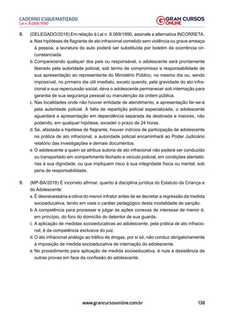 138
Lei n. 8.069/1990
CADERNO ESQUEMATIZADO
www.grancursosonline.com.br
8. (DELEGADO/2018) Em relação à Lei n. 8.069/1990, assinale a alternativa INCORRETA.
a. Nas hipóteses de flagrante de ato infracional cometido sem violência ou grave ameaça
à pessoa, a lavratura do auto poderá ser substituída por boletim de ocorrência cir-
cunstanciada.
b. Comparecendo qualquer dos pais ou responsável, o adolescente será prontamente
liberado pela autoridade policial, sob termo de compromisso e responsabilidade de
sua apresentação ao representante do Ministério Público, no mesmo dia ou, sendo
impossível, no primeiro dia útil imediato, exceto quando, pela gravidade do ato infra-
cional e sua repercussão social, deva o adolescente permanecer sob internação para
garantia de sua segurança pessoal ou manutenção da ordem pública.
c. Nas localidades onde não houver entidade de atendimento, a apresentação far-se-á
pela autoridade policial. À falta de repartição policial especializada, o adolescente
aguardará a apresentação em dependência separada da destinada a maiores, não
podendo, em qualquer hipótese, exceder o prazo de 24 horas.
d. Se, afastada a hipótese de flagrante, houver indícios de participação de adolescente
na prática de ato infracional, a autoridade policial encaminhará ao Poder Judiciário
relatório das investigações e demais documentos.
e. O adolescente a quem se atribua autoria de ato infracional não poderá ser conduzido
ou transportado em compartimento fechado e veículo policial, em condições atentató-
rias à sua dignidade, ou que impliquem risco à sua integridade física ou mental, sob
pena de responsabilidade.
9. (MP-BA/2018) É incorreto afirmar, quanto à disciplina jurídica do Estatuto da Criança e
do Adolescente:
a. É desnecessária a oitiva do menor infrator antes de se decretar a regressão da medida
socioeducativa, tendo em vista o caráter pedagógico desta modalidade de sanção.
b. A competência para processar e julgar as ações conexas de interesse de menor é,
em princípio, do foro do domicílio do detentor de sua guarda.
c. A aplicação de medidas socioeducativas ao adolescente, pela prática de ato infracio-
nal, é da competência exclusiva do juiz.
d. O ato infracional análogo ao tráfico de drogas, por si só, não conduz obrigatoriamente
à imposição de medida socioeducativa de internação do adolescente.
e. No procedimento para aplicação de medida socioeducativa, é nula a desistência de
outras provas em face da confissão do adolescente.
 
