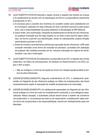 139
Lei n. 8.069/1990
CADERNO ESQUEMATIZADO
www.grancursosonline.com.br
10. (JUIZ SUBSTITUTO/2018) Assinale a opção correta a respeito dos direitos da criança
e do adolescente de acordo com as disposições do ECA e a jurisprudência atualmente
prevalecente no STJ.
a. O processo para a escolha dos membros do conselho tutelar será estabelecido em
lei municipal e realizado em data unificada em todo o território nacional a cada quatro
anos, sob a responsabilidade da justiça eleitoral e a fiscalização do MP Eleitoral.
b. Quem exibe, sem autorização, fotografia de adolescente envolvido em ato infracional,
ou qualquer ilustração que lhe diga respeito ou se refira a atos que lhe sejam atribu-
ídos, de forma a permitir sua identificação, direta ou indiretamente, pratica infração
administrativa prevista no ECA.
c. Antes de iniciado o procedimento judicial para apuração de ato infracional, o MP pode
conceder remissão como forma de exclusão do processo, cumulada com aplicação
de qualquer das medidas previstas em lei, inclusive colocação em regime de semili-
berdade, mas não a internação.
11. (JUIZ SUBSTITUTO/2018) Considerando a jurisprudência do STJ a respeito dos crimes
hediondos, do tráfico de entorpecentes, do Estatuto do Desarmamento e do ECA, jul-
gue o item a seguir.
(  )
 Não se configura o crime de corrupção de menor em relação àquele já afeito à prá-
tica de atos infracionais.
12. (CESPE/2018/DELEGADO-PF) Segundo entendimento do STJ, o adolescente apre-
endido em flagrante de ato infracional análogo ao tráfico de entorpecentes não ficará
necessariamente sujeito à imposição de medida socioeducativa de internação.
13. (CESPE/2018/DELEGADO-PF) Um adolescente apreendido em flagrante de ato infra-
cional análogo ao crime de roubo foi imediatamente conduzido a uma delegacia espe-
cializada. Nessa situação, a autoridade policial deverá lavrar o boletim de ocorrência
circunstanciado, e, na presença dos pais ou do responsável, o adolescente, após assi-
nar termo de compromisso e de responsabilidade, deverá ser imediatamente posto em
liberdade.
 