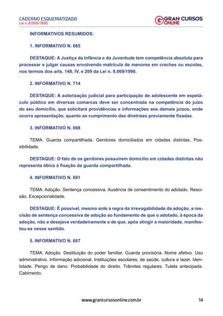 14
Lei n. 8.069/1990
CADERNO ESQUEMATIZADO
www.grancursosonline.com.br
INFORMATIVOS RESUMIDOS:
1. INFORMATIVO N. 685
DESTAQUE: A Justiça da Infância e da Juventude tem competência absoluta para
processar e julgar causas envolvendo matrícula de menores em creches ou escolas,
nos termos dos arts. 148, IV, e 209 da Lei n. 8.069/1990.
2. INFORMATIVO N. 714
DESTAQUE: A autorização judicial para participação de adolescente em espetá-
culo público em diversas comarcas deve ser concentrada na competência do juízo
do seu domicílio, que solicitará providências e informações aos demais juízos, onde
ocorra apresentação, quanto ao cumprimento das diretrizes previamente fixadas.
3. INFORMATIVO N. 698
TEMA: Guarda compartilhada. Genitores domiciliados em cidades distintas. Pos-
sibilidade.
DESTAQUE: O fato de os genitores possuírem domicílio em cidades distintas não
representa óbice à fixação da guarda compartilhada.
4. INFORMATIVO N. 691
TEMA: Adoção. Sentença concessiva. Ausência de consentimento do adotado. Resci-
são. Excepcionalidade.
DESTAQUE: É possível, mesmo ante a regra da irrevogabilidade da adoção, a res-
cisão de sentença concessiva de adoção ao fundamento de que o adotado, à época da
adoção, não a desejava verdadeiramente e de que, após atingir a maioridade, manifes-
tou-se nesse sentido.
5. INFORMATIVO N. 687
TEMA: Adoção. Destituição do poder familiar. Guarda provisória. Nome afetivo. Uso
administrativo. Informação adicional. Instituições escolares, de saúde, cultura e lazer. Iden-
tidade. Perigo de dano. Probabilidade do direito. Trâmites regulares. Tutela antecipada.
Cabimento.
 