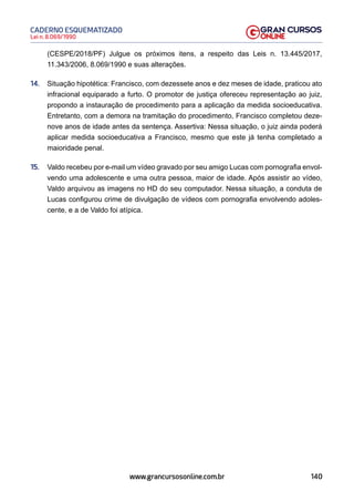 140
Lei n. 8.069/1990
CADERNO ESQUEMATIZADO
www.grancursosonline.com.br
(CESPE/2018/PF) Julgue os próximos itens, a respeito das Leis n. 13.445/2017,
11.343/2006, 8.069/1990 e suas alterações.
14. Situação hipotética: Francisco, com dezessete anos e dez meses de idade, praticou ato
infracional equiparado a furto. O promotor de justiça ofereceu representação ao juiz,
propondo a instauração de procedimento para a aplicação da medida socioeducativa.
Entretanto, com a demora na tramitação do procedimento, Francisco completou deze-
nove anos de idade antes da sentença. Assertiva: Nessa situação, o juiz ainda poderá
aplicar medida socioeducativa a Francisco, mesmo que este já tenha completado a
maioridade penal.
15. Valdo recebeu por e-mail um vídeo gravado por seu amigo Lucas com pornografia envol-
vendo uma adolescente e uma outra pessoa, maior de idade. Após assistir ao vídeo,
Valdo arquivou as imagens no HD do seu computador. Nessa situação, a conduta de
Lucas configurou crime de divulgação de vídeos com pornografia envolvendo adoles-
cente, e a de Valdo foi atípica.
 