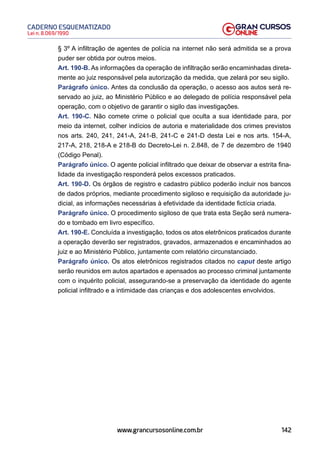 142
Lei n. 8.069/1990
CADERNO ESQUEMATIZADO
www.grancursosonline.com.br
§ 3º A infiltração de agentes de polícia na internet não será admitida se a prova
puder ser obtida por outros meios.
Art. 190-B. As informações da operação de infiltração serão encaminhadas direta-
mente ao juiz responsável pela autorização da medida, que zelará por seu sigilo.
Parágrafo único. Antes da conclusão da operação, o acesso aos autos será re-
servado ao juiz, ao Ministério Público e ao delegado de polícia responsável pela
operação, com o objetivo de garantir o sigilo das investigações.
Art. 190-C. Não comete crime o policial que oculta a sua identidade para, por
meio da internet, colher indícios de autoria e materialidade dos crimes previstos
nos arts. 240, 241, 241-A, 241-B, 241-C e 241-D desta Lei e nos arts. 154-A,
217-A, 218, 218-A e 218-B do Decreto-Lei n. 2.848, de 7 de dezembro de 1940
(Código Penal).
Parágrafo único. O agente policial infiltrado que deixar de observar a estrita fina-
lidade da investigação responderá pelos excessos praticados.
Art. 190-D. Os órgãos de registro e cadastro público poderão incluir nos bancos
de dados próprios, mediante procedimento sigiloso e requisição da autoridade ju-
dicial, as informações necessárias à efetividade da identidade fictícia criada.
Parágrafo único. O procedimento sigiloso de que trata esta Seção será numera-
do e tombado em livro específico.
Art. 190-E. Concluída a investigação, todos os atos eletrônicos praticados durante
a operação deverão ser registrados, gravados, armazenados e encaminhados ao
juiz e ao Ministério Público, juntamente com relatório circunstanciado.
Parágrafo único. Os atos eletrônicos registrados citados no caput deste artigo
serão reunidos em autos apartados e apensados ao processo criminal juntamente
com o inquérito policial, assegurando-se a preservação da identidade do agente
policial infiltrado e a intimidade das crianças e dos adolescentes envolvidos.
 