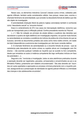 145
Lei n. 8.069/1990
CADERNO ESQUEMATIZADO
www.grancursosonline.com.br
Nesse caso, os elementos indiciários (“provas”) desses outros crimes, coletados pelo
agente infiltrado, também serão considerados válidos. Isso porque, nesse caso, ocorreu o
chamado fenômeno da serendipidade, que consiste na descoberta fortuita de delitos que não
são objeto da investigação.
A serendipidade (tradução literal da palavra inglesa serendipity) também é conhecida
como “descoberta casual” ou “encontro fortuito”.
Esse é o entendimento do STJ nos casos de interceptação telefônica, raciocínio que
pode ser transportado para a infiltração policial. Confira precedente recente do Tribunal:
(...) 1. Não há violação ao princípio da ampla defesa a ausência das decisões que
decretaram a quebra de sigilo telefônico em investigação originária, na qual de modo fortuito
ou serendipidade se constatou a existência de indícios da prática de crime diverso do que se
buscava, servindo os documentos juntados aos autos como mera notitia criminis, em razão
da total independência e autonomia das investigações por não haver conexão delitiva.
2. O chamado fenômeno da serendipidade ou o encontro fortuito de provas – que se
caracteriza pela descoberta de outros crimes ou sujeitos ativos em investigação com fim
diverso – não acarreta qualquer nulidade ao inquérito que se sucede no foro competente,
desde que remetidos os autos à instância competente tão logo verificados indícios em face
da autoridade (…).
Segundo a lei, “concluída a investigação, todos os atos eletrônicos praticados durante
a operação deverão ser registrados, gravados, armazenados e encaminhados ao juiz e ao
Ministério Público, juntamente com relatório circunstanciado”. Tais atos deverão ser “reuni-
dos em autos apartados e apensados ao processo criminal juntamente com o inquérito poli-
cial, assegurando-se a preservação da identidade do agente policial infiltrado e a intimidade
das crianças e dos adolescentes envolvidos”.
 