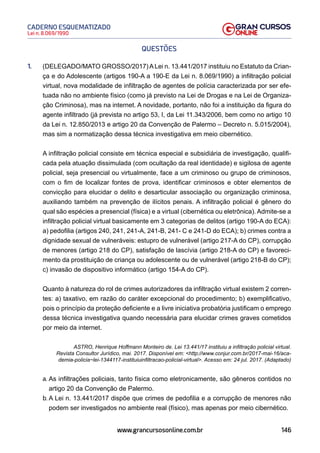 146
Lei n. 8.069/1990
CADERNO ESQUEMATIZADO
www.grancursosonline.com.br
QUESTÕES
1. (DELEGADO/MATO GROSSO/2017)ALei n. 13.441/2017 instituiu no Estatuto da Crian-
ça e do Adolescente (artigos 190-A a 190-E da Lei n. 8.069/1990) a infiltração policial
virtual, nova modalidade de infiltração de agentes de polícia caracterizada por ser efe-
tuada não no ambiente físico (como já previsto na Lei de Drogas e na Lei de Organiza-
ção Criminosa), mas na internet. A novidade, portanto, não foi a instituição da figura do
agente infiltrado (já prevista no artigo 53, I, da Lei 11.343/2006, bem como no artigo 10
da Lei n. 12.850/2013 e artigo 20 da Convenção de Palermo – Decreto n. 5.015/2004),
mas sim a normatização dessa técnica investigativa em meio cibernético.
A infiltração policial consiste em técnica especial e subsidiária de investigação, qualifi-
cada pela atuação dissimulada (com ocultação da real identidade) e sigilosa de agente
policial, seja presencial ou virtualmente, face a um criminoso ou grupo de criminosos,
com o fim de localizar fontes de prova, identificar criminosos e obter elementos de
convicção para elucidar o delito e desarticular associação ou organização criminosa,
auxiliando também na prevenção de ilícitos penais. A infiltração policial é gênero do
qual são espécies a presencial (física) e a virtual (cibernética ou eletrônica). Admite-se a
infiltração policial virtual basicamente em 3 categorias de delitos (artigo 190-A do ECA):
a) pedofilia (artigos 240, 241, 241-A, 241-B, 241- C e 241-D do ECA); b) crimes contra a
dignidade sexual de vulneráveis: estupro de vulnerável (artigo 217-A do CP), corrupção
de menores (artigo 218 do CP), satisfação de lascívia (artigo 218-A do CP) e favoreci-
mento da prostituição de criança ou adolescente ou de vulnerável (artigo 218-B do CP);
c) invasão de dispositivo informático (artigo 154-A do CP).
Quanto à natureza do rol de crimes autorizadores da infiltração virtual existem 2 corren-
tes: a) taxativo, em razão do caráter excepcional do procedimento; b) exemplificativo,
pois o princípio da proteção deficiente e a livre iniciativa probatória justificam o emprego
dessa técnica investigativa quando necessária para elucidar crimes graves cometidos
por meio da internet.
ASTRO, Henrique Hoffmann Monteiro de. Lei 13.441/17 instituiu a infiltração policial virtual.
Revista Consultor Jurídico, mai. 2017. Disponível em: http://www.conjur.com.br/2017-mai-16/aca-
demia-policia~lei-1344117-instituiuinfiltracao-policial-virtual. Acesso em: 24 jul. 2017. (Adaptado)
a. As infiltrações policiais, tanto física como eletronicamente, são gêneros contidos no
artigo 20 da Convenção de Palermo.
b. A Lei n. 13.441/2017 dispõe que crimes de pedofilia e a corrupção de menores não
podem ser investigados no ambiente real (físico), mas apenas por meio cibernético.
 