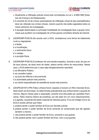 147
Lei n. 8.069/1990
CADERNO ESQUEMATIZADO
www.grancursosonline.com.br
c. Atualmente a infiltração policial virtual está normatizada na Lei n. 8.069/1990 (Esta-
tuto da Criança e do Adolescente).
d. A corrente do rol de crimes autorizadores de infiltração virtual do tipo exemplificativo
deve ser utilizada nos crimes virtuais, mesmo quando não estão esgotados todos os
meios extremos de investigação.
e. A atuação dissimulada é a principal modalidade de investigação face a grupos crimi-
nosos que auxiliam na investigação de crimes graves cometidos através da internet.
2. (CESPE/MP-PI/2019) De acordo com o ECA, considera-se uma forma de tratamento
cruel ou degradante
a. a lesão.
b. a humilhação.
c. o sofrimento físico.
d. o castigo.
e. a punição física.
3. (CESPE/MP-PI/2019) O professor de uma escola suspeitou, durante a aula, de que um
de seus alunos, de doze anos de idade, estava sendo vítima de maus-tratos. Nesse
caso, o ECA determina que o caso seja obrigatoriamente reportado
a. ao Ministério Público.
b. ao conselho tutelar.
c. ao juízo da infância e da juventude.
d. à autoridade policial mais próxima.
e. ao centro especializado de assistência social mais próximo.
4. (CESPE/2019/TJ-PR) Fábio e Eliana foram casados e tiveram um filho chamado Enzo.
Após terem se divorciado, foi determinado judicialmente que ambos teriam a guarda do
menino. Alguns meses após a separação, durante uma discussão por questões finan-
ceiras, Fábio chamou Eliana de prostituta, por ela estar em um novo relacionamento,
e a agrediu, causando-lhe lesão corporal de natureza grave. À luz do Código Civil e do
ECA é correto afirmar que Fábio
a. poderá perder o poder familiar de Enzo por decisão judicial.
b. poderá perder o poder familiar de Enzo somente se comprovado que ele agrediu
também o menino.
c. não poderá perder o poder familiar de Enzo, somente a sua guarda.
d. não poderá perder nem o poder familiar de Enzo, nem a sua guarda.
 