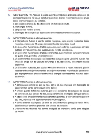 148
Lei n. 8.069/1990
CADERNO ESQUEMATIZADO
www.grancursosonline.com.br
5. (CESPE/2019/TJ-PR) Assinale a opção que indica medida de proteção à criança e ao
adolescente prevista no ECA e aplicável quando os direitos reconhecidos desse grupo
social forem ameaçados ou violados.
a. colocação da criança ou do adolescente em família substituta.
b. intervenção mínima.
c. obrigação de reparar o dano.
d. internação da criança ou do adolescente em estabelecimento educacional.
6. (MP-SP/2019) Assinale a alternativa correta.
a. O Conselheiro Tutelar é agente público municipal, eleito dentre residentes desse
município, maiores de 18 anos e com reconhecida idoneidade moral.
b. Os Conselhos Tutelares são órgãos autônomos, com poder de requisição de serviços
públicos previstos em lei, mas suscetíveis de revisão jurisdicional.
c. Os Conselhos Tutelares são órgãos permanentes, cujos membros cumprem mandato
de quatro anos, permitida uma recondução.
d. Os acolhimentos de crianças e adolescentes realizados pelo Conselho Tutelar, nos
limites do artigo 101 do Estatuto da Criança e do Adolescente, prescindem de guia
específica.
e. Os Conselhos Tutelares, tais quais o Ministério Público e o Poder Judiciário, podem
fiscalizar entidades governamentais e não governamentais responsáveis pela execu-
ção de programas de proteção destinados a crianças e adolescentes, mas não socio-
educativas.
7. (MP-SP/2019) Assinale a alternativa correta.
a. A condenação criminal de pai ou mãe, por si só, não implicará em destituição do
poder familiar, senão por qualquer crime doloso.
b. A simples guarda de fato não autoriza, por si só, a dispensa da realização do estágio
de convivência, que será de 45 dias, excepcionalmente prorrogado por igual período.
c. A adolescente em acolhimento institucional terá garantida a convivência integral com
seu filho, inclusive com acompanhamento multidisciplinar.
d. A família extensa ou ampliada vai além da unidade formada pelos pais e seus filhos,
podendo incluir parentes próximos sem vínculo de afinidade.
e. O cadastro de adotantes não admite exceções de prioridade, senão para adoções
de irmãos.
 