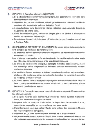 149
Lei n. 8.069/1990
CADERNO ESQUEMATIZADO
www.grancursosonline.com.br
8. (MP-SP/2019) Assinale a alternativa INCORRETA
a. Se o adolescente descumprir remissão imprópria, não poderá haver conversão para
semiliberdade ou internação.
b. Segundo o STJ, os atos infracionais, mesmo gerando medidas chamadas de socioe-
ducativas, são prescritíveis, na forma do Código Penal.
c. A inimputabilidade penal do menor de 18 anos é absoluta e sua presunção decorre da
lei, por meio do critério etário.
d. Como ato infracional grave, o tráfico de drogas, por si só, permite a aplicação de
medida socioeducativa de internação.
e. Em relação ao tempo do ato infracional, o Estatuto da criança e do adolescente adotou
a Teoria da Ação.
9. (CESPE/2019/MP-PI/PROMOTOR DE JUSTIÇA) De acordo com a jurisprudência do
STJ, a medida de internação do menor depende:
a. da existência de duas sentenças anteriores impositivas de medidas socioeducativas
em desfavor do infrator.
b. da prática de nova conduta após prévia aplicação de medida socioeducativa, ainda
que não exista contemporaneidade entre as práticas infracionais.
c. da prática de nova conduta após prévia aplicação de medida socioeducativa, desde
que exista vaga para o cumprimento da medida na comarca de domicílio da residên-
cia familiar do infrator.
d. da existência de duas sentenças anteriores impositivas de medidas socioeducativas,
ainda que não exista vaga para o cumprimento da medida na comarca de domicílio
de residência familiar do infrator.
e. da prática de nova conduta após prévia aplicação de medida socioeducativa, salvo se
faltar contemporaneidade entre as práticas infracionais ou se a prática antecedente
tiver menor relevância que a nova.
10. (MP-SP/2019) Em relação ao crime de corrupção de pessoa menor de 18 anos, assina-
le a alternativa correta.
a. Se o agente maior de idade apenas induz o menor de 18 anos à prática de ato infra-
cional, não há crime de corrupção de menor.
b. O agente maior de idade que pratica tráfico de drogas junto de menor de 18 anos,
responde por esse delito, em concurso formal com a corrupção.
c. O agente maior de idade que pratica infração penal junto de dois menores de 18 anos
não responde por duas corrupções.
d. Segundo o STJ, o crime de corrupção de menores de 18 anos é material.
e. O agente maior de idade que pratica infração penal junto de menor de 18 anos, o qual
não registrava qualquer antecedente, responde por dois delitos, em concurso formal.
 