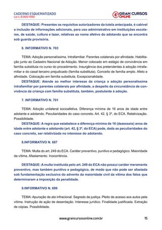 15
Lei n. 8.069/1990
CADERNO ESQUEMATIZADO
www.grancursosonline.com.br
DESTAQUE: Presentes os requisitos autorizadores da tutela antecipada, é cabível
a inclusão de informações adicionais, para uso administrativo em instituições escola-
res, de saúde, cultura e lazer, relativas ao nome afetivo do adotando que se encontra
sob guarda provisória.
6. INFORMATIVO N. 703
TEMA: Adoção personalíssima. Intrafamiliar. Parentes colaterais por afinidade. Habilita-
ção junto ao Cadastro Nacional de Adoção. Menor colocado em estágio de convivência em
família substituta no curso do procedimento. Insurgência dos pretendentes à adoção intrafa-
miliar e do casal terceiro prejudicado (família substituta). Conceito de família amplo. Afeto e
afinidade. Colocação em família substituta. Excepcionalidade.
DESTAQUE: Atende ao melhor interesse da criança a adoção personalíssima
intrafamiliar por parentes colaterais por afinidade, a despeito da circunstância de con-
vivência da criança com família substituta, também, postulante à adoção.
7. INFORMATIVO N. 701
TEMA: Adoção unilateral socioafetiva. Diferença mínima de 16 anos de idade entre
adotante e adotando. Peculiaridades do caso concreto. Art. 42, § 3º, do ECA. Relativização.
Possibilidade.
DESTAQUE: A regra que estabelece a diferença mínima de 16 (dezesseis) anos de
idade entre adotante e adotando (art. 42, § 3º, do ECA) pode, dada as peculiaridades do
caso concreto, ser relativizada no interesse do adotando.
8.INFORMATIVO N. 687
TEMA: Multa do art. 249 do ECA. Caráter preventivo, punitivo e pedagógico. Maioridade
da vítima. Afastamento. Inocorrência.
DESTAQUE: A multa instituída pelo art. 249 do ECA não possui caráter meramente
preventivo, mas também punitivo e pedagógico, de modo que não pode ser afastada
sob fundamentação exclusiva do advento da maioridade civil da vítima dos fatos que
determinaram a imposição da penalidade.
9.INFORMATIVO N. 699
TEMA: Apuração de ato infracional. Segredo de justiça. Pleito de acesso aos autos pela
vítima. Instrução de ação de deserdação. Interesse jurídico. Finalidade justificada. Extração
de cópias. Possibilidade.
 