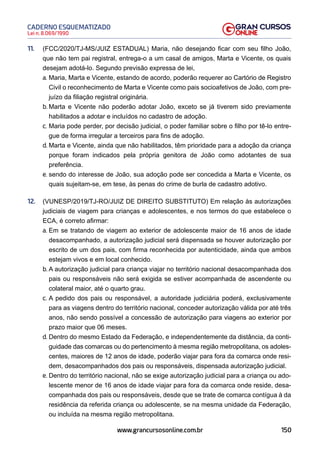 150
Lei n. 8.069/1990
CADERNO ESQUEMATIZADO
www.grancursosonline.com.br
11. (FCC/2020/TJ-MS/JUIZ ESTADUAL) Maria, não desejando ficar com seu filho João,
que não tem pai registral, entrega-o a um casal de amigos, Marta e Vicente, os quais
desejam adotá-lo. Segundo previsão expressa de lei,
a. Maria, Marta e Vicente, estando de acordo, poderão requerer ao Cartório de Registro
Civil o reconhecimento de Marta e Vicente como pais socioafetivos de João, com pre-
juízo da filiação registral originária.
b. Marta e Vicente não poderão adotar João, exceto se já tiverem sido previamente
habilitados a adotar e incluídos no cadastro de adoção.
c. Maria pode perder, por decisão judicial, o poder familiar sobre o filho por tê-lo entre-
gue de forma irregular a terceiros para fins de adoção.
d. Marta e Vicente, ainda que não habilitados, têm prioridade para a adoção da criança
porque foram indicados pela própria genitora de João como adotantes de sua
preferência.
e. sendo do interesse de João, sua adoção pode ser concedida a Marta e Vicente, os
quais sujeitam-se, em tese, às penas do crime de burla de cadastro adotivo.
12. (VUNESP/2019/TJ-RO/JUIZ DE DIREITO SUBSTITUTO) Em relação às autorizações
judiciais de viagem para crianças e adolescentes, e nos termos do que estabelece o
ECA, é correto afirmar:
a. Em se tratando de viagem ao exterior de adolescente maior de 16 anos de idade
desacompanhado, a autorização judicial será dispensada se houver autorização por
escrito de um dos pais, com firma reconhecida por autenticidade, ainda que ambos
estejam vivos e em local conhecido.
b. A autorização judicial para criança viajar no território nacional desacompanhada dos
pais ou responsáveis não será exigida se estiver acompanhada de ascendente ou
colateral maior, até o quarto grau.
c. A pedido dos pais ou responsável, a autoridade judiciária poderá, exclusivamente
para as viagens dentro do território nacional, conceder autorização válida por até três
anos, não sendo possível a concessão de autorização para viagens ao exterior por
prazo maior que 06 meses.
d. Dentro do mesmo Estado da Federação, e independentemente da distância, da conti-
guidade das comarcas ou do pertencimento à mesma região metropolitana, os adoles-
centes, maiores de 12 anos de idade, poderão viajar para fora da comarca onde resi-
dem, desacompanhados dos pais ou responsáveis, dispensada autorização judicial.
e. Dentro do território nacional, não se exige autorização judicial para a criança ou ado-
lescente menor de 16 anos de idade viajar para fora da comarca onde reside, desa-
companhada dos pais ou responsáveis, desde que se trate de comarca contígua à da
residência da referida criança ou adolescente, se na mesma unidade da Federação,
ou incluída na mesma região metropolitana.
 
